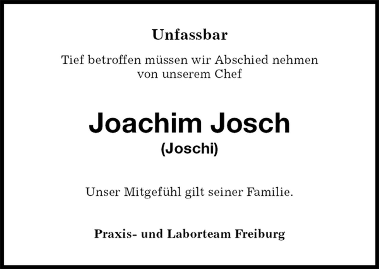 <p>Unfassbar<br />Tief betroffen müssen wir Abschied nehmen<br />von unserem Chef<br />Joachim Josch<br />(Joschi)<br />Unser Mitgefühl gilt seiner Familie.<br />Praxis- und Laborteam Freiburg</p>