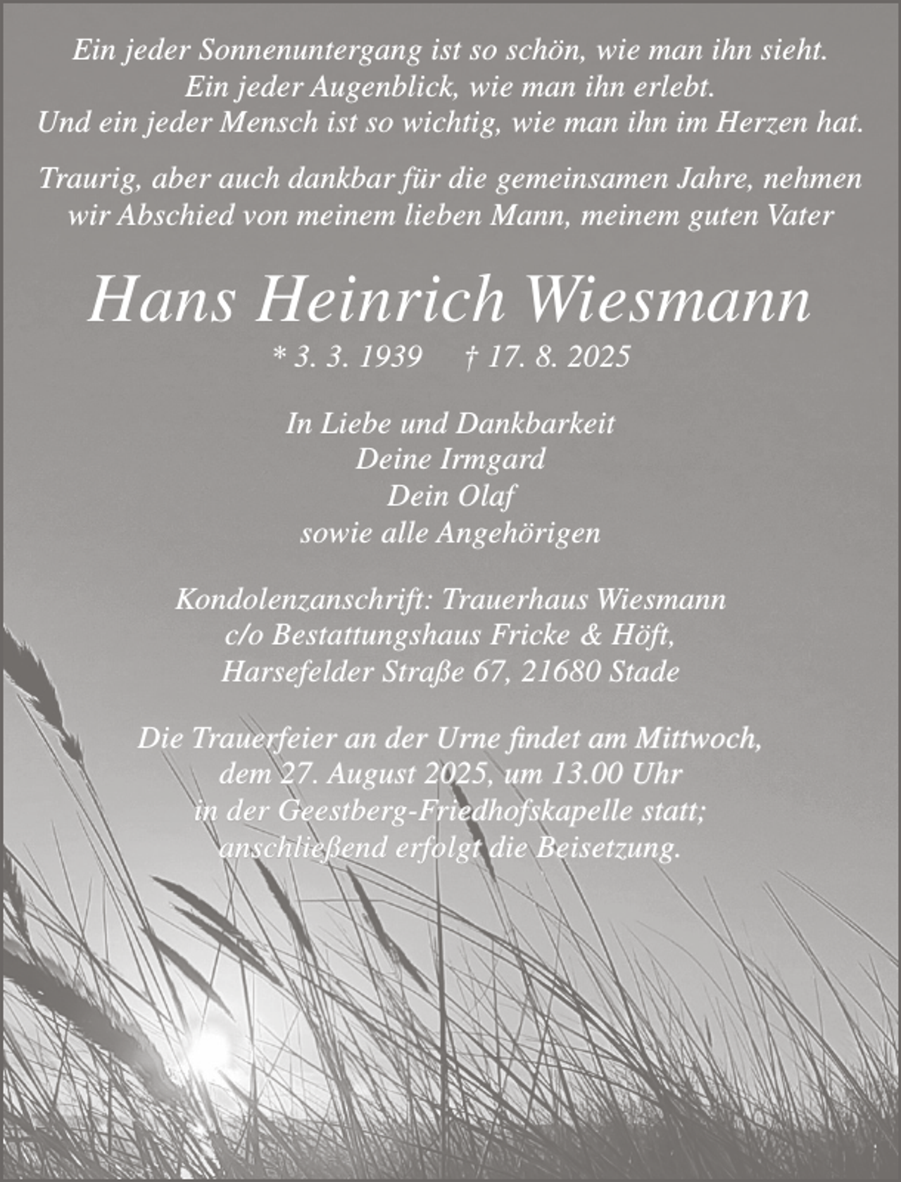 <p>Ein jeder Sonnenuntergang ist so schön, wie man ihn sieht.<br />Ein jeder Augenblick, wie man ihn erlebt.<br />Und ein jeder Mensch ist so wichtig, wie man ihn im Herzen hat.<br />Traurig, aber auch dankbar für die gemeinsamen Jahre nehmen<br />wir Abschied von meinem lieben Mann, meinem guten Vater<br />Hans Heinrich Wiesmann<br />* 3. 3. 1939 † 17. 8. 2025<br />In Liebe und Dankbarkeit<br />Deine Irmgard<br />Dein Olaf<br />sowie alle Angehörigen<br />Kondolenzanschrift: Trauerhaus Wiesmann<br />c/o Bestattungshaus Fricke &amp; Höft,<br />Harsefelder Straße 67, 21680 Stade<br />Die Trauerfeier an der Urne findet am Mittwoch, dem 27. August 2025,<br />um 13.00 Uhr in derGeestberg-Friedhofskapelle statt;<br />anschließend erfolgt die Beisetzung.</p>