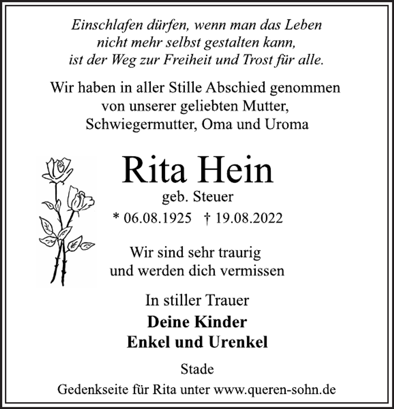<p>Einschlafen dürfen, wenn man das Leben<br />nicht mehr selbst gestalten kann,<br />ist der Weg zur Freiheit und Trost für alle.<br />Wir haben in aller Stille Abschied genommen<br />von unserer geliebten Mutter,<br />Schwiegermutter, Oma und Uroma<br />Rita Hein<br />geb. Steuer<br />* 06.08.1925 † 19.08.2022<br />Wir sind sehr traurig<br />und werden dich vermissen<br />In stiller Trauer<br />Deine Kinder<br />Enkel und Urenkel<br />Stade<br />Gedenkseite für Rita unter www.queren-sohn.de</p>