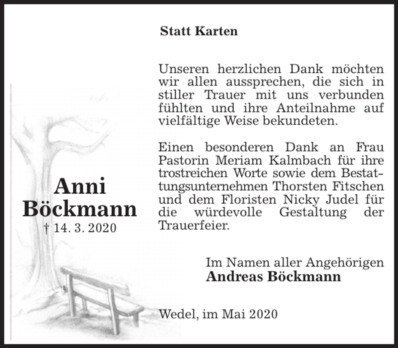 <p>Statt Karten<br />Unseren herzlichen Dank möchten wir allen aussprechen, die sich in stiller Trauer mit uns verbunden fühlten und ihre Anteilnahme auf vielfältige Weise bekundeten.</p>
<p>Einen besonderen Dank an Frau<br />Pastorin Meriam Kalmbach für ihre trostreichen Worte sowie dem Bestattungsunternehmen Thorsten Fitschen und dem Floristen Nicky Judel für die würdevolle Gestaltung der<br />Trauerfeier.<br />Im Namen aller Angehörigen<br />Andreas Böckmann<br />Wedel, im Mai 2020</p>
<p>Anni<br />Böckmann<br />† 14. 3. 2020</p>