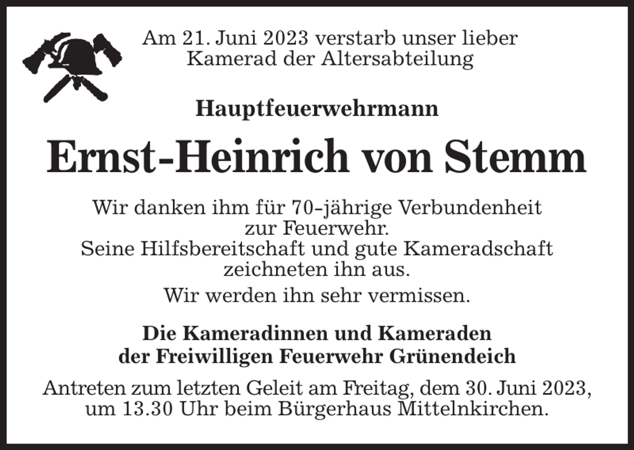 <p>Am 21. Juni 2023 verstarb unser lieber<br />Kamerad der Altersabteilung<br />Hauptfeuerwehrmann</p><p>Ernst-Heinrich von Stemm<br />Wir danken ihm für 70-jährige Verbundenheit<br />zur Feuerwehr.<br />Seine Hilfsbereitschaft und gute Kameradschaft<br />zeichneten ihn aus.<br />Wir werden ihn sehr vermissen.<br />Die Kameradinnen und Kameraden<br />der Freiwilligen Feuerwehr Grünendeich<br />Antreten zum letzten Geleit am Freitag, dem 30. Juni 2023, um 13.30 Uhr beim Bürgerhaus Mittelnkirchen.</p>