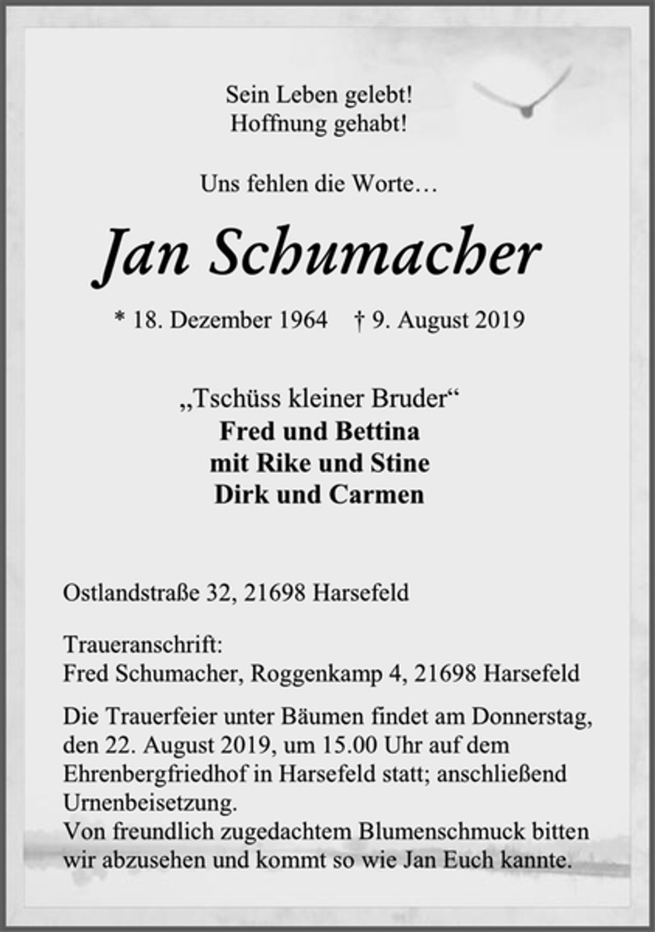 <p>Sein Leben gelebt!<br />Hoffnung gehabt!<br />Uns fehlen die Worte…<br />Jan Schumacher<br />* 18. Dezember 1964 † 9. August 2019<br />„Tschüss kleiner Bruder“<br />Fred und Bettina<br />mit Rike und Stine<br />Dirk und Carmen<br />Ostlandstraße 32, 21698 Harsefeld<br />Traueranschrift:<br />Fred Schumacher, Roggenkamp 4, 21698 Harsefeld<br />Die Trauerfeier unter Bäumen findet am Donnerstag,<br />den 22. August 2019, um 15.00 Uhr auf dem Ehrenbergfriedhof in Harsefeld statt; anschließend Urnenbeisetzung.<br />Von freundlich zugedachtem Blumenschmuck bitten wir abzusehen und kommt so wie Jan Euch kannte.</p>