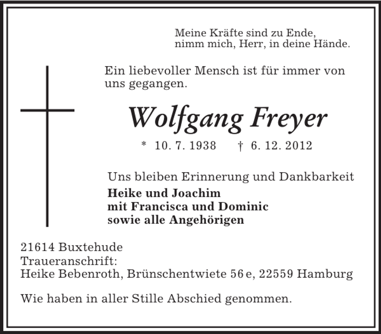 <p>Meine Kräfte sind zu Ende,<br />nimm mich, Herr, in deine Hände.</p><p>Ein liebevoller Mensch ist für immer von<br />uns gegangen.</p><p>Wolfgang Freyer<br />* 10. 7. 1938</p><p>† 6. 12. 2012</p><p>Uns bleiben Erinnerung und Dankbarkeit<br />Heike und Joachim<br />mit Francisca und Dominic<br />sowie alle Angehörigen<br />21614 Buxtehude<br />Traueranschrift:<br />Heike Bebenroth, Brünschentwiete 56 e, 22559 Hamburg<br />Wie haben in aller Stille Abschied genommen.</p>
