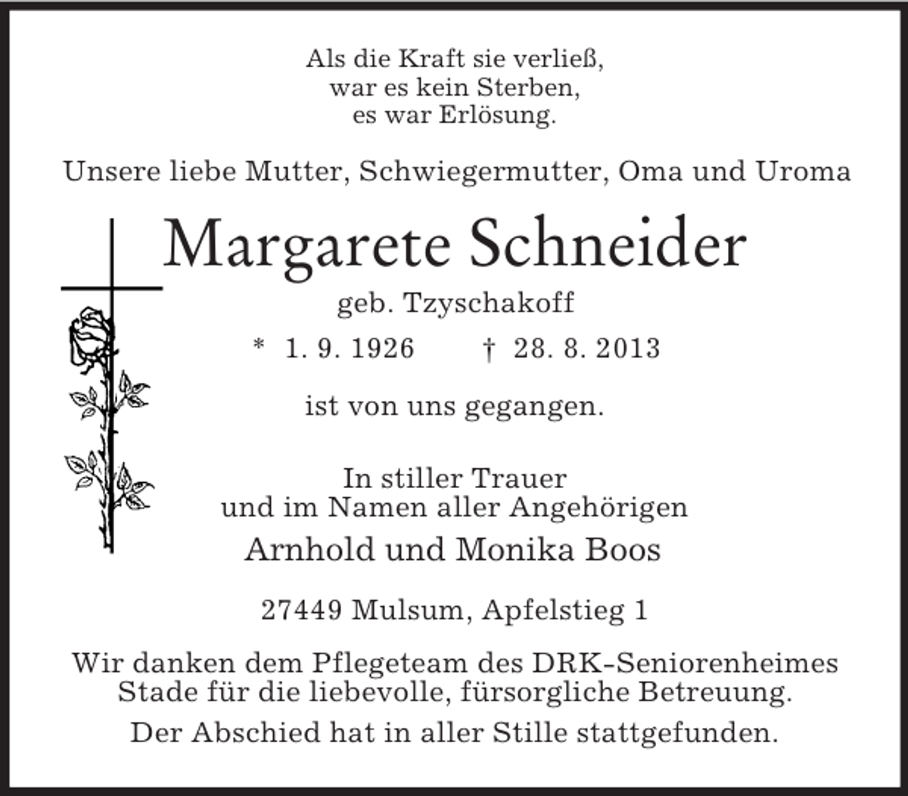 <p>Als die Kraft sie verließ,<br />war es kein Sterben,<br />es war Erlösung.</p><p>Unsere liebe Mutter, Schwiegermutter, Oma und Uroma</p><p>Margarete Schneider<br />geb. Tzyschakoff<br />* 1. 9. 1926<br />† 28. 8. 2013<br />ist von uns gegangen.<br />In stiller Trauer<br />und im Namen aller Angehörigen</p><p>Arnhold und Monika Boos<br />27449 Mulsum, Apfelstieg 1<br />Wir danken dem Pflegeteam des DRK-Seniorenheimes<br />Stade für die liebevolle, fürsorgliche Betreuung.<br />Der Abschied hat in aller Stille stattgefunden.</p>