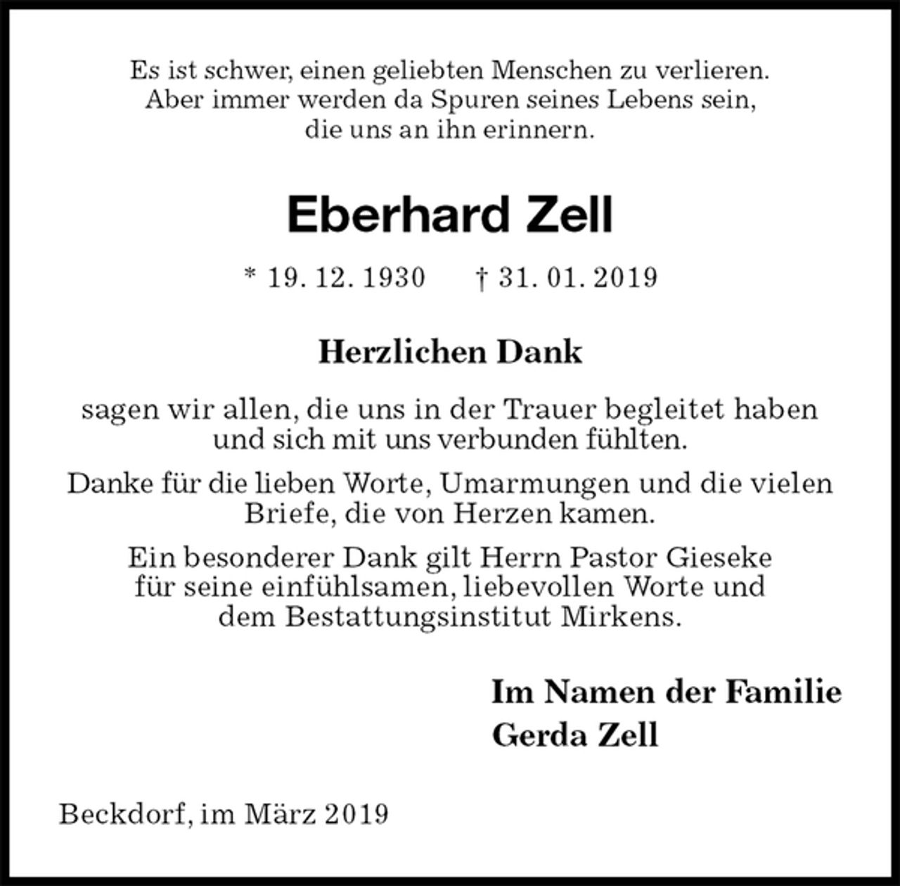 <p>Es ist schwer, einen geliebten Menschen zu verlieren.<br />Aber immer werden da Spuren seines Lebens sein,<br />die uns an ihn erinnern.<br />Eberhard Zell<br />* 19. 12. 1930 † 31. 01. 2019<br />Herzlichen Dank<br />sagen wir allen, die uns in der Trauer begleitet haben und sich mit uns verbunden fühlten.<br />Danke für die lieben Worte, Umarmungen und die vielen Briefe, die von Herzen kamen.<br />Ein besonderer Dank gilt Herrn Pastor Gieseke<br />für seine einfühlsamen, liebevollen Worte und<br />dem Bestattungsinstitut Mirkens.<br />Im Namen der Familie<br />Gerda Zell<br />Beckdorf, im März 2019</p>