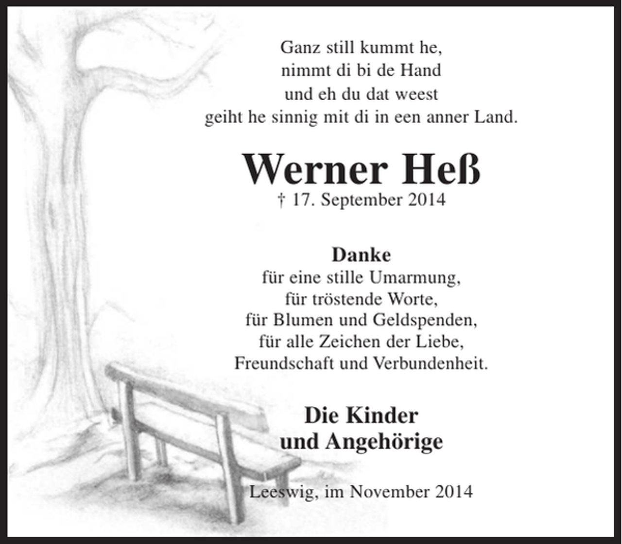 <p>Ganz still kummt he,<br />nimmt di bi de Hand<br />und eh du dat weest<br />geiht he sinnig mit di en een anner Land.<br />Werner Heß<br />+ 17. September 2014</p><p>Danke<br />für eine stille Umarmung,<br />für tröstende Worte,<br />für Blumen und Geldspenden,<br />für alle Zeichen der Liebe,<br />Freundschaft und Verbundenheit.</p><p>Die Kinder<br />und Angehörige</p><p>Leeswig, im November 2014</p>