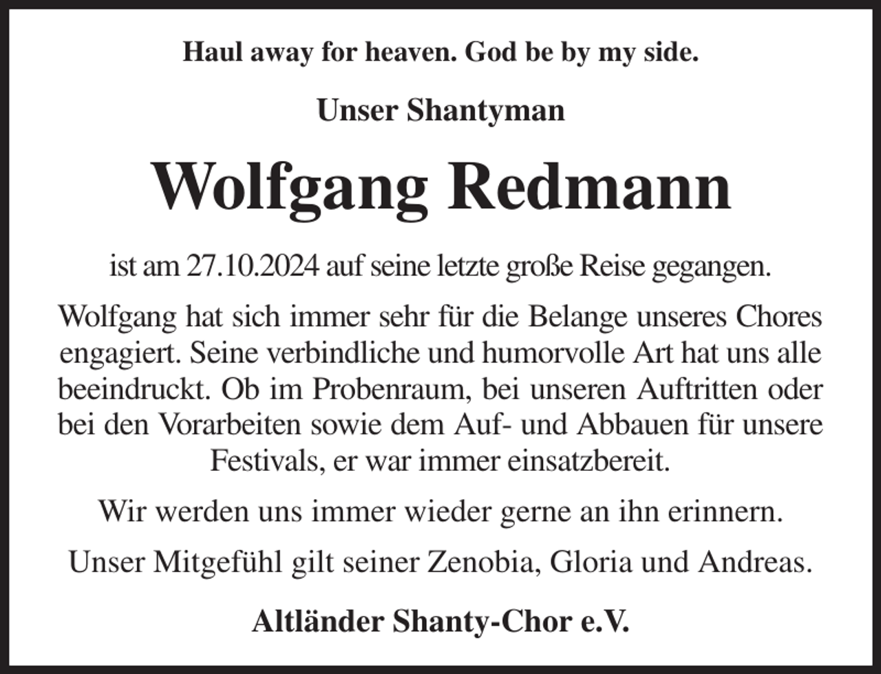 <p>Haul away for heaven. God be by my side.<br />Unser Shantyman<br />Wolfgang Redmann<br />ist am 27.10.2024 auf seine letzte große Reise gegangen.<br />Wolfgang hat sich immer sehr für die Belange unseres Chores<br />engagiert. Seine verbindliche und humorvolle Art hat uns alle beeindruckt. Ob im Probenraum, bei unseren Auftritten oder<br />bei den Vorarbeiten sowie dem Auf- und Abbauen für unsere<br />Festivals, er war immer einsatzbereit.<br />Wir werden uns immer wieder gerne an ihn erinnern.<br />Unser Mitgefühl gilt seiner Zenobia, Gloria und Andreas.<br />Altländer Shanty-Chor e.V.</p>