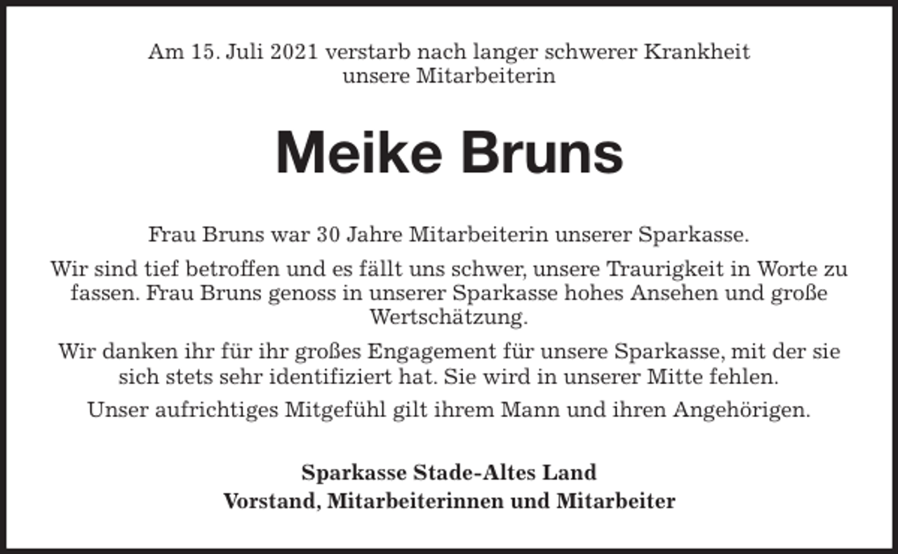 <p>Am 15. Juli 2021 verstarb nach langer schwerer Krankheit<br />unsere Mitarbeiterin<br />Meike Bruns<br />Frau Bruns war 30 Jahre Mitarbeiterin unserer Sparkasse.<br />Wir sind tief betroffen und es fällt uns schwer, unsere Traurigkeit in Worte zu fassen. Frau Bruns genoss in unserer Sparkasse hohes Ansehen und große Wertschätzung.<br />Wir danken ihr für ihr großes Engagement für unsere Sparkasse, mit der sie sich stets sehr identifiziert hat. Sie wird in unserer Mitte fehlen.<br />Unser aufrichtiges Mitgefühl gilt ihrem Mann und ihren Angehörigen.<br />Sparkasse Stade-Altes Land<br />Vorstand, Mitarbeiterinnen und Mitarbeiter</p>