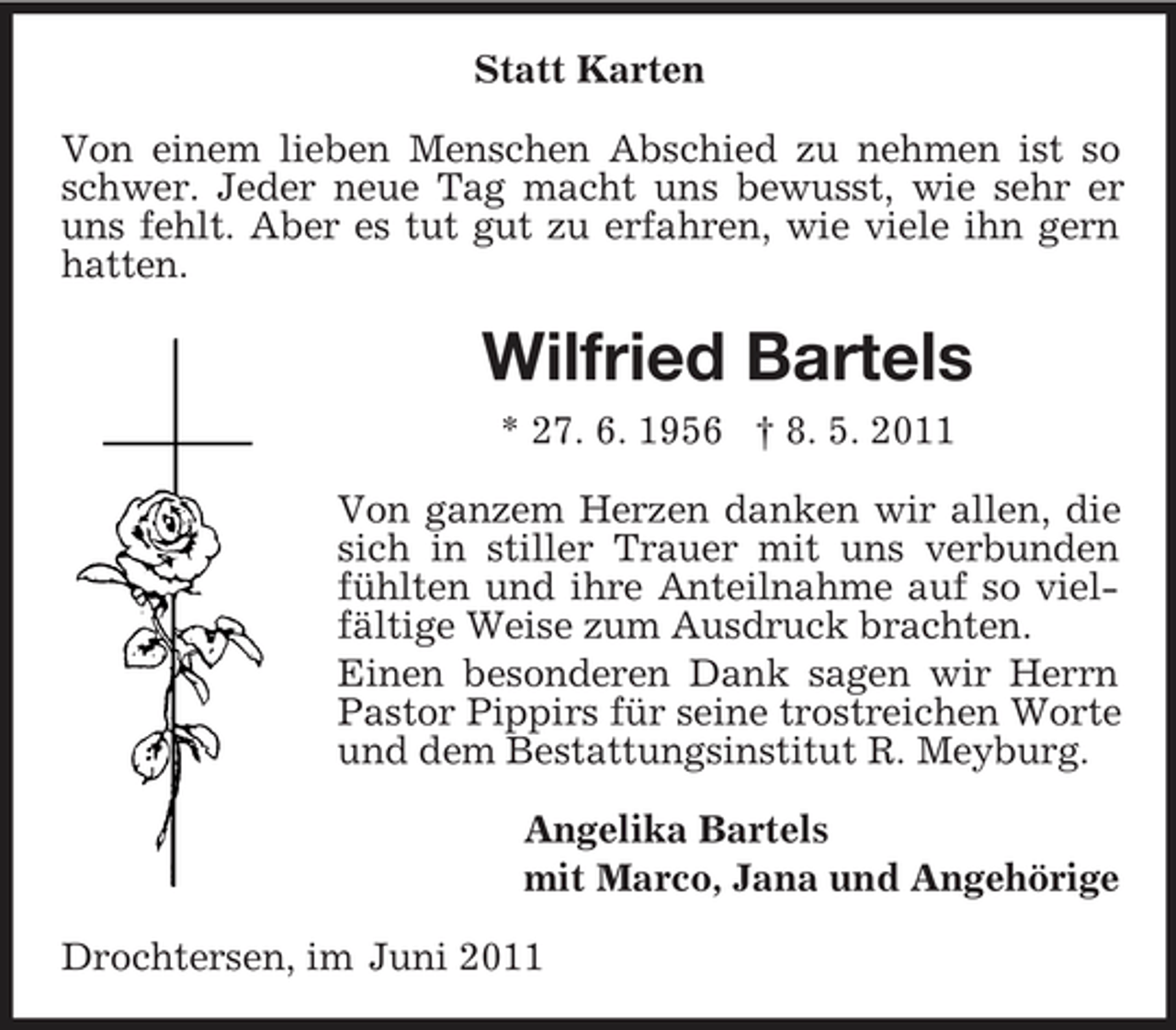 <p>Statt Karten Von einem lieben Menschen Abschied zu nehmen ist so schwer. Jeder neue Tag macht uns bewusst, wie sehr er uns fehlt. Aber es tut gut zu erfahren, wie viele ihn gern hatten.</p><p>Wilfried Bartels<br />* 27. 6. 1956 † 8. 5. 2011 Von ganzem Herzen danken wir allen, die sich in stiller Trauer mit uns verbunden fühlten und ihre Anteilnahme auf so vielfältige Weise zum Ausdruck brachten. Einen besonderen Dank sagen wir Herrn Pastor Pippirs für seine trostreichen Worte und dem Bestattungsinstitut R. Meyburg. Angelika Bartels mit Marco, Jana und Angehörige Drochtersen, im Juni 2011</p>