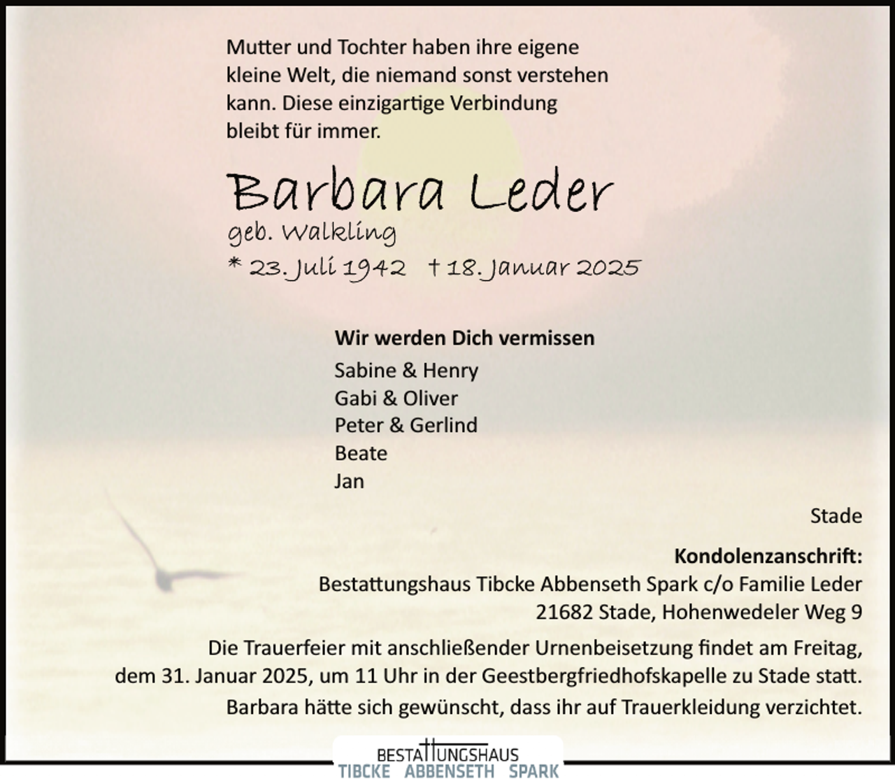 <p>Mutter und Tochter haben ihre eigene<br />kleine Welt, die niemand sonst verstehen<br />kann. Diese einzigartige Verbindung<br />bleibt für immer.</p>
<p>Wir werden Dich vermissen<br />Sabine &amp; Henry<br />Gabi &amp; Oliver<br />Peter &amp; Gerlind<br />Beate<br />Jan<br />Stade<br />Kondolenzanschrift:<br />Bestattungshaus Tibcke Abbenseth Spark c/o Familie Leder<br />21682 Stade, Hohenwedeler Weg 9<br />Die Trauerfeier mit anschließender Urnenbeisetzung ﬁndet am Freitag,<br />dem 31. Januar 2025, um 11 Uhr in der Geestbergfriedhofskapelle zu Stade statt.<br />Barbara hätte sich gewünscht, dass ihr auf Trauerkleidung verzichtet.</p>