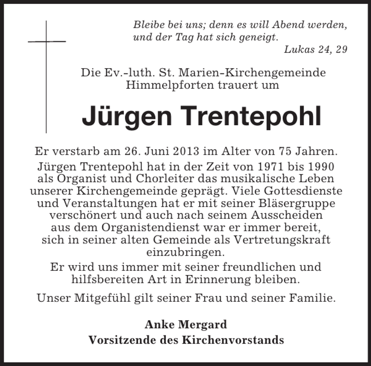 <p>Bleibe bei uns; denn es will Abend werden,<br />und der Tag hat sich geneigt.<br />Lukas 24, 29<br />Die Ev.-luth. St. Marien-Kirchengemeinde<br />Himmelpforten trauert um<br />Jürgen Trentepohl<br />Er verstarb am 26. Juni 2013 im Alter von 75 Jahren.<br />Jürgen Trentepohl hat in der Zeit von 1971 bis 1990<br />als Organist und Chorleiter das musikalische Leben<br />unserer Kirchengemeinde geprägt. Viele Gottesdienste<br />und Veranstaltungen hat er mit seiner Bläsergruppe<br />verschönert und auch nach seinem Ausscheiden<br />aus dem Organistendienst war er immer bereit,<br />sich in seiner alten Gemeinde als Vertretungskraft<br />einzubringen.<br />Er wird uns immer mit seiner freundlichen und<br />hilfsbereiten Art in Erinnerung bleiben.<br />Unser Mitgefühl gilt seiner Frau und seiner Familie.<br />Anke Mergard<br />Vorsitzende des Kirchenvorstands</p>