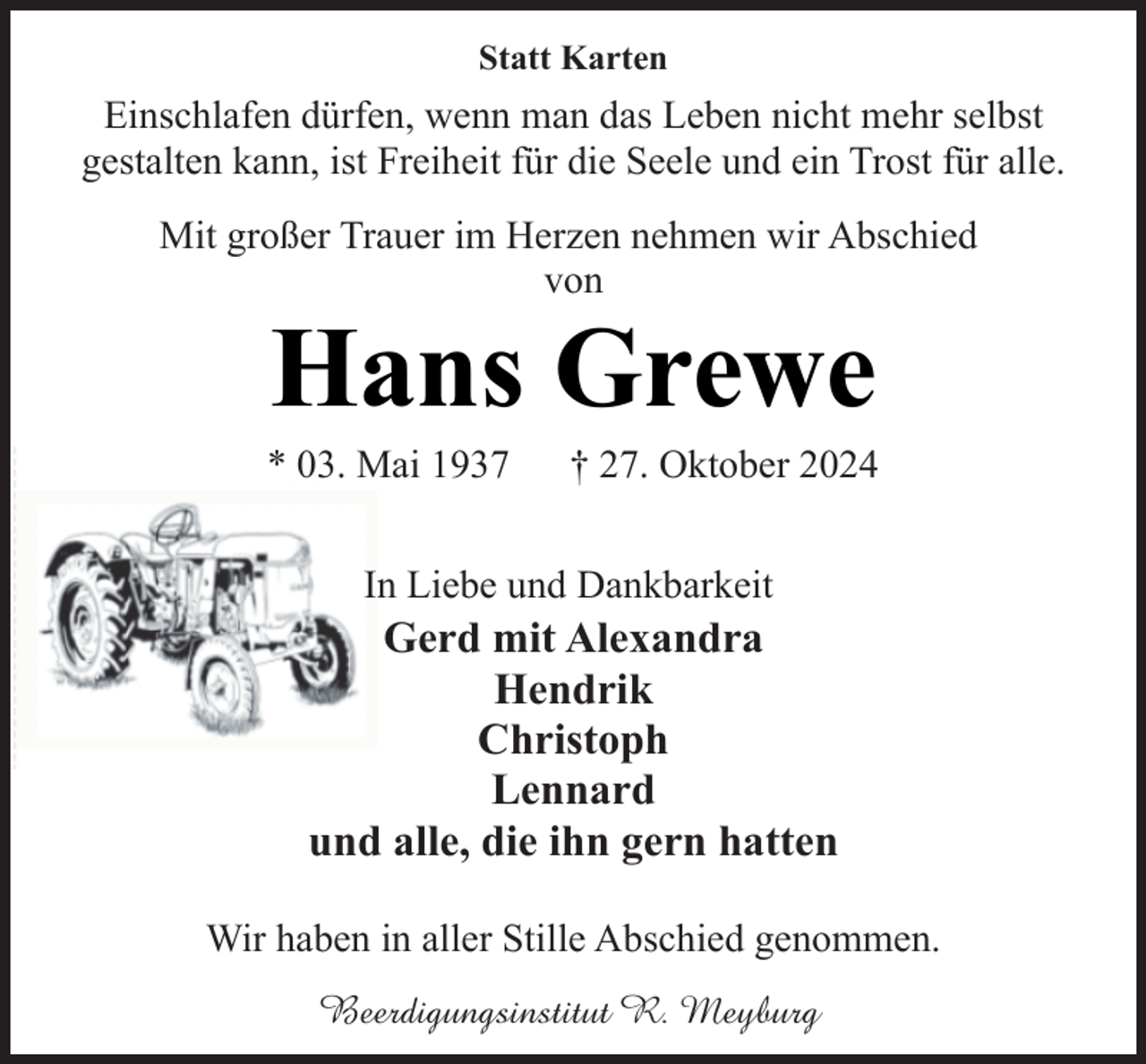 <p>Statt Karten</p><p>Einschlafen dürfen, wenn man das Leben nicht mehr selbst<br />gestalten kann, ist Freiheit für die Seele und ein Trost für alle.<br />Mit großer Trauer im Herzen nehmen wir Abschied<br />von</p><p>Hans Grewe</p><p>* 03. Mai 1937</p><p>† 27. Oktober 2024</p><p>In Liebe und Dankbarkeit</p><p>Gerd mit Alexandra<br />Hendrik<br />Christoph<br />Lennard<br />und alle, die ihn gern hatten<br />Wir haben in aller Stille Abschied genommen.<br />Beerdigungsinstitut R. Meyburg</p>