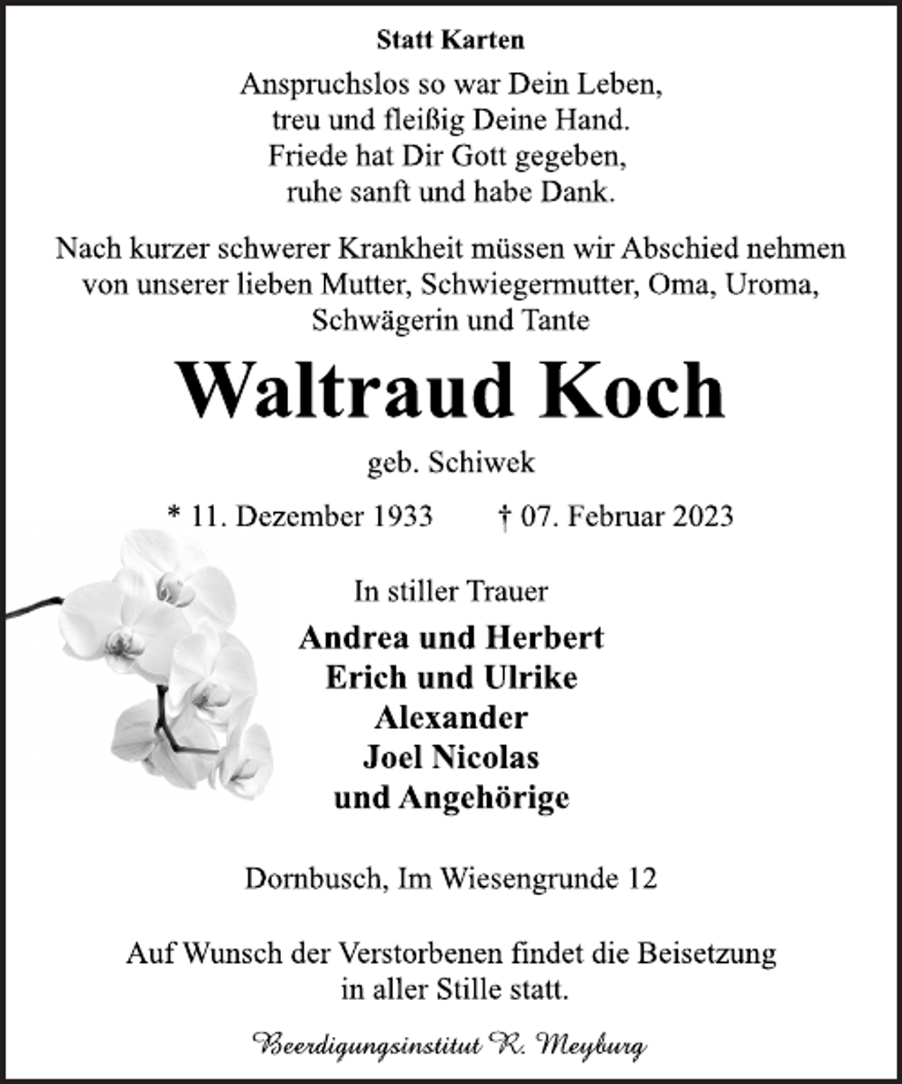 <p>Statt Karten<br />Anspruchslos so war Dein Leben,<br />treu und fleißig Deine Hand.<br />Friede hat Dir Gott gegeben,<br />ruhe sanft und habe Dank.<br />Nach kurzer schwerer Krankheit müssen wir Abschied nehmen<br />von unserer lieben Mutter, Schwiegermutter, Oma, Uroma,<br />Schwägerin und Tante<br />Waltraud Koch<br />geb. Schiwek<br />* 11. Dezember 1933 † 07. Februar 2023<br />In stiller Trauer<br />Andrea und Herbert<br />Erich und Ulrike<br />Alexander<br />Joel Nicolas<br />und Angehörige<br />Dornbusch, Im Wiesengrunde 12<br />Auf Wunsch der Verstorbenen findet die Beisetzung<br />in aller Stille statt.<br />Beerdigungsinstitut R. Meyburg</p>