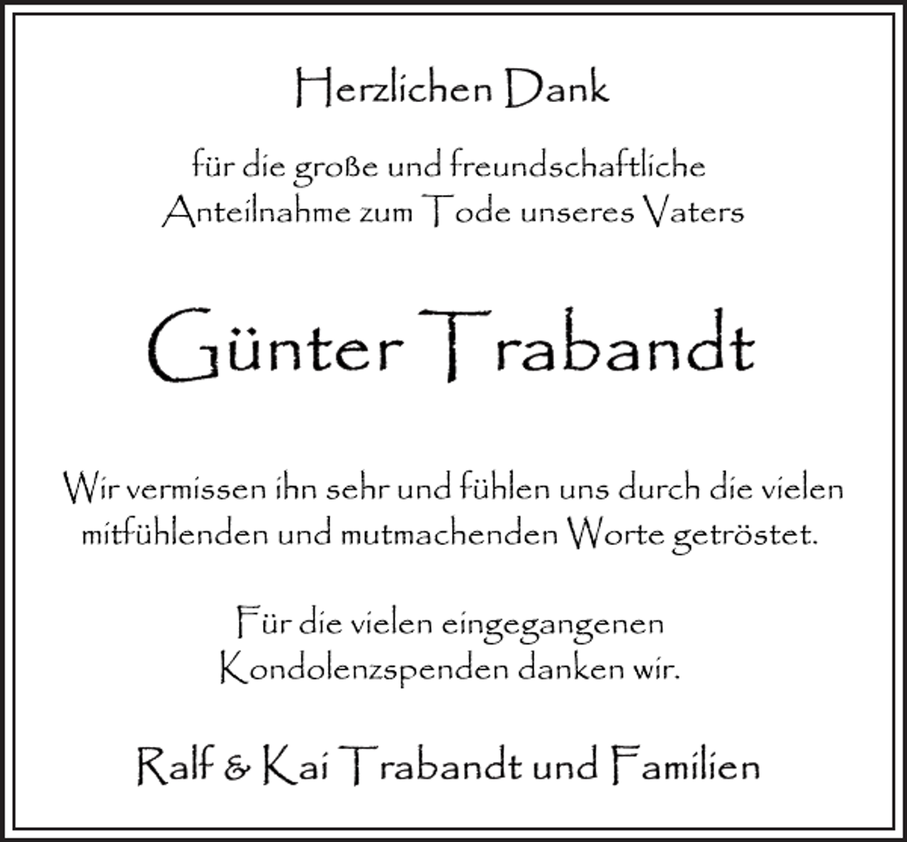 <p>Herzlichen Dank<br />für die große und freundschaftliche<br />Anteilnahme zum Tode unseres Vaters<br />Günter Trabandt<br />Wir vermissen ihn sehr und fühlen uns durch die vielen<br />mitfühlenden und mutmachenden Worte getröstet.<br />Für die vielen eingegangenen<br />Kondolenzspenden danken wir.<br />Ralf &amp; Kai Trabandt und Familien</p>