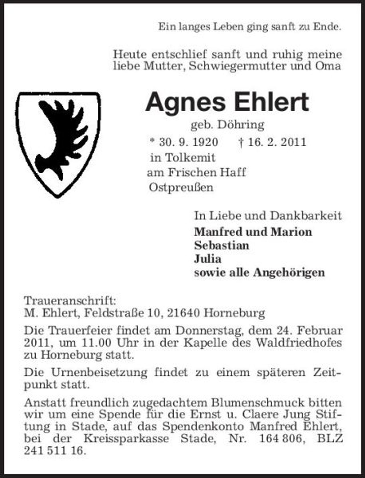 <p>Ein langes Leben ging sanft zu Ende.<br />Heute entschlief sanft und ruhig meine liebe Mutter, Schwiegermutter und Oma<br />Agnes Ehlert<br />geb. Döhring<br />* 30. 9. 1920 † 16. 2. 2011<br />in Tolkemit<br />am Frischen Haff<br />Ostpreußen<br />In Liebe und Dankbarkeit<br />Manfred und Marion<br />Sebastian<br />Julia<br />sowie alle Angehörigen<br />Traueranschrift:<br />M. Ehlert, Feldstraße 10, 21640 Horneburg<br />Die Trauerfeier findet am Donnerstag, dem 24. Februar 2011, um 11.00 Uhr in der Kapelle des Waldfriedhofes zu Horneburg statt.<br />Die Urnenbeisetzung findet zu einem späteren Zeitpunkt statt.<br />Anstatt freundlich zugedachtem Blumenschmuck bitten wir um eine Spende für die Ernst u. Claere Jung Stiftung in Stade, auf das Spendenkonto Manfred Ehlert, bei der Kreissparkasse Stade, Nr. 164 806, BLZ 241 511 16.</p>