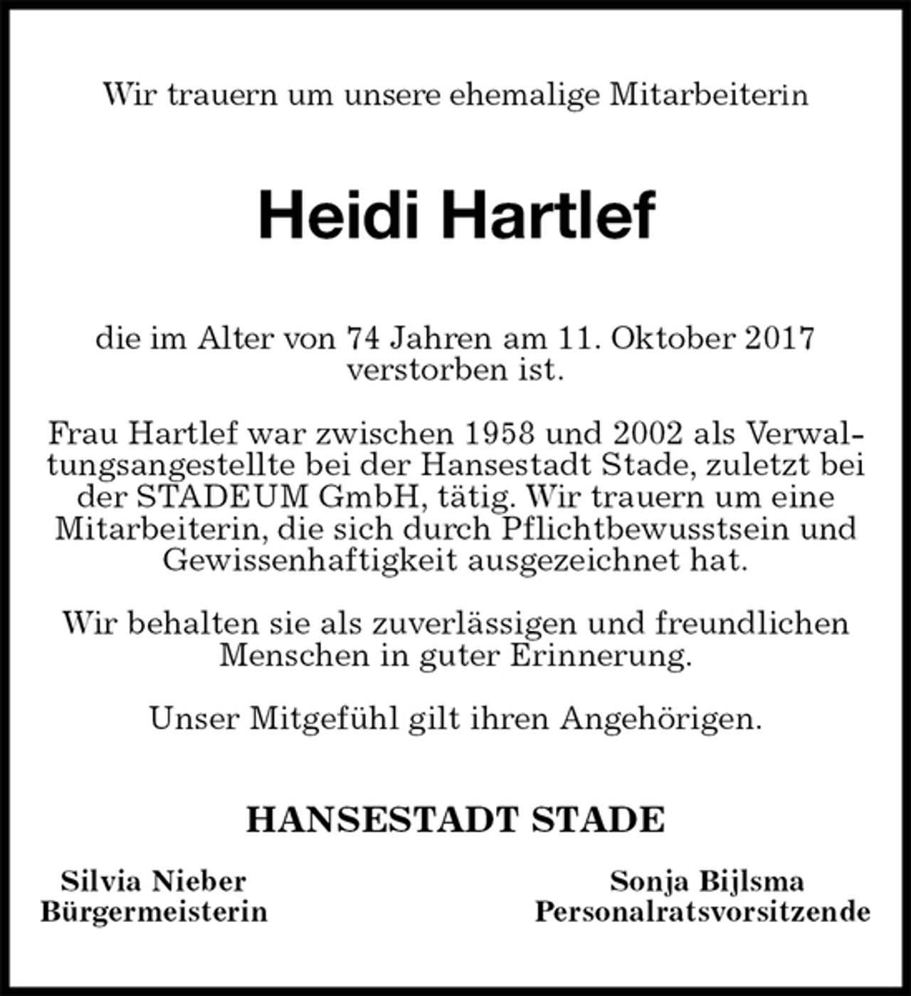 <p>Wir trauern um unsere ehemalige Mitarbeiterin<br />Heidi Hartlef<br />die im Alter von 74 Jahren am 11. Oktober 2017<br />verstorben ist.</p>
<p>Frau Hartlef war zwischen 1958 und 2002 als Verwaltungsangestellte bei der Hansestadt Stade, zuletzt bei der STADEUM GmbH, tätig. Wir trauern um eine Mitarbeiterin, die sich durch Pflichtbewusstsein und Gewissenhaftigkeit ausgezeichnet hat.</p>
<p>Wir behalten sie als zuverlässigen und freundlichen Menschen in guter Erinnerung.</p>
<p>Unser Mitgefühl gilt ihren Angehörigen.<br />HANSESTADT STADE<br />Silvia Nieber Sonja Bijlsma<br />Bürgermeisterin Personalratsvorsitzende</p>