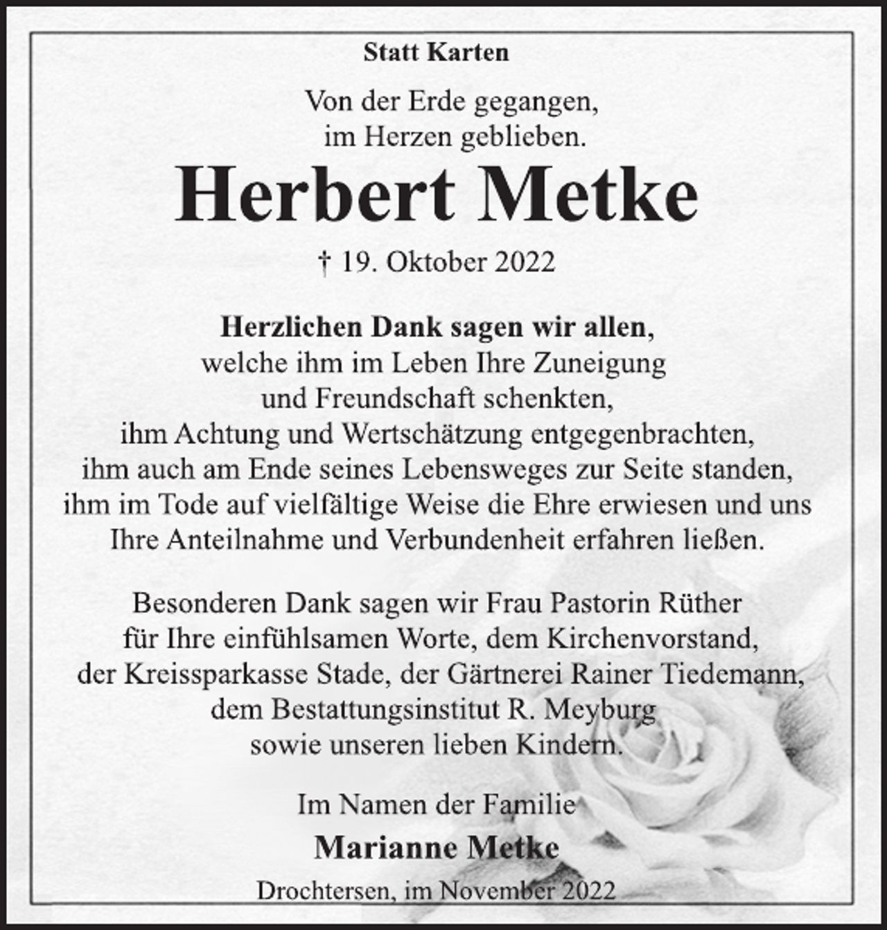 <p>Statt Karten<br />Von der Erde gegangen,<br />im Herzen geblieben.<br />Herbert Metke<br />† 19. Oktober 2022<br />Herzlichen Dank sagen wir allen,<br />welche ihm im Leben Ihre Zuneigung<br />und Freundschaft schenkten,<br />ihm Achtung und Wertschätzung entgegenbrachten,<br />ihm auch am Ende seines Lebensweges zur Seite standen,<br />ihm im Tode auf vielfältige Weise die Ehre erwiesen und uns<br />Ihre Anteilnahme und Verbundenheit erfahren ließen.<br />Besonderen Dank sagen wir Frau Pastorin Rüther<br />für Ihre einfühlsamen Worte, dem Kirchenvorstand,<br />der Kreissparkasse Stade, der Gärtnerei Rainer Tiedemann,<br />dem Bestattungsinstitut R. Meyburg<br />sowie unseren lieben Kindern.<br />Im Namen der Familie<br />Marianne Metke<br />Drochtersen, im November 2022</p>