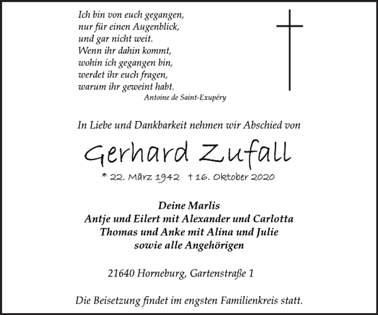 <p>Ich bin von euch gegangen,<br />nur für einen Augenblick,<br />und gar nicht weit.<br />Wenn ihr dahin kommt,<br />wohin ich gegangen bin,<br />werdet ihr euch fragen,<br />warum ihr geweint habt.<br />Antoine de Saint-Exupéry<br />In Liebe und Dankbarkeit nehmen wir Abschied von<br />Gerhard Zufall<br />* 22. März 1942 † 16. Oktober 2020<br />Deine Marlis<br />Antje und Eilert mit Alexander und Carlotta<br />Thomas und Anke mit Alina und Julie<br />sowie alle Angehörigen<br />21640 Horneburg, Gartenstraße 1<br />Die Beisetzung findet im engsten Familienkreis statt.</p>