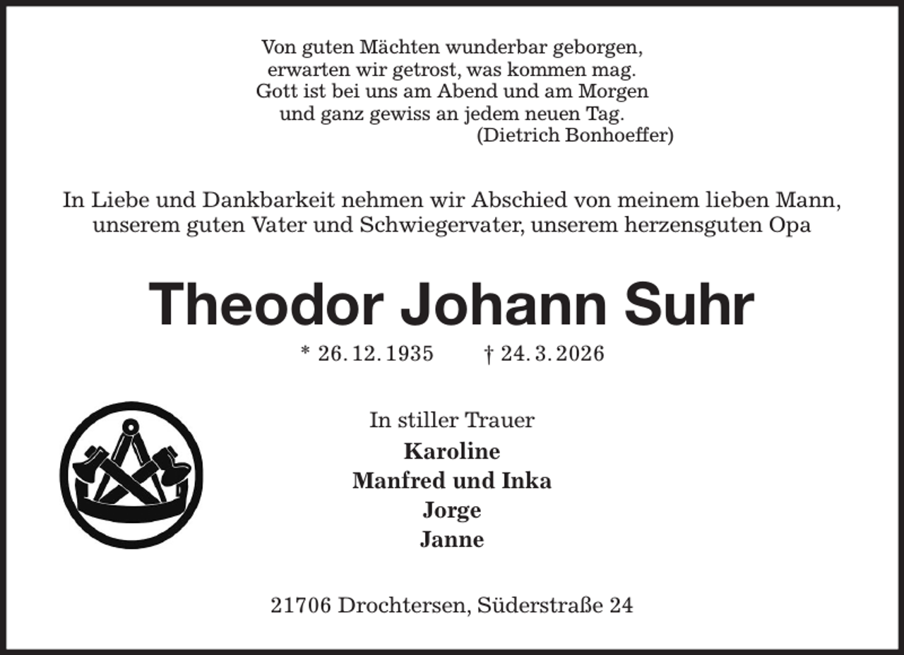 <p>Von guten Mächten wunderbar geborgen,<br />erwarten wir getrost, was kommen mag.<br />Gott ist bei uns am Abend und am Morgen<br />und ganz gewiss an jedem neuen Tag.<br />(Dietrich Bonhoeffer)<br />In Liebe und Dankbarkeit nehmen wir Abschied von meinem lieben Mann,<br />unserem guten Vater und Schwiegervater, unserem herzensguten Opa<br />Theodor Johann Suhr<br />* 26. 12. 1935 † 24. 3. 2026<br />In stiller Trauer<br />Karoline<br />Manfred und Inka<br />Jorge<br />Janne<br />21706 Drochtersen, Süderstraße 24</p>