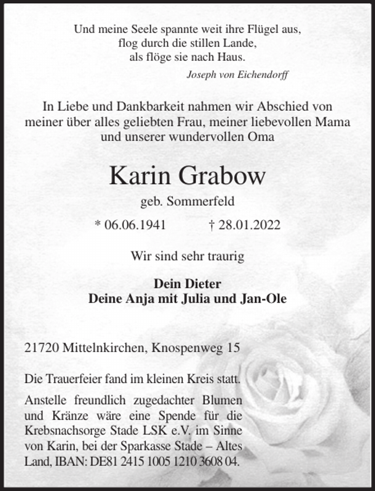 <p>Und meine Seele spannte weit ihre Flügel aus,<br />flog durch die stillen Lande,<br />als flöge sie nach Haus.<br />Joseph von Eichendorff<br />In Liebe und Dankbarkeit nahmen wir Abschied von<br />meiner über alles geliebten Frau, meiner liebevollen Mama<br />und unserer wundervollen Oma<br />Karin Grabow<br />geb. Sommerfeld<br />* 06.06.1941 † 28.01.2022<br />Wir sind sehr traurig</p>
<p>Dein Dieter<br />Deine Anja mit Julia und Jan-Ole</p>
<p>21720 Mittelnkirchen, Knospenweg 15</p>
<p>Die Trauerfeier fand im kleinen Kreis statt.<br />Anstelle freundlich zugedachter Blumen und Kränze wäre eine Spende für die Krebsnachsorge Stade LSK e.V. im Sinne von Karin, bei der Sparkasse Stade - Altes Land, IBAN: DE81 2415 1005 1210 3608 04.</p>