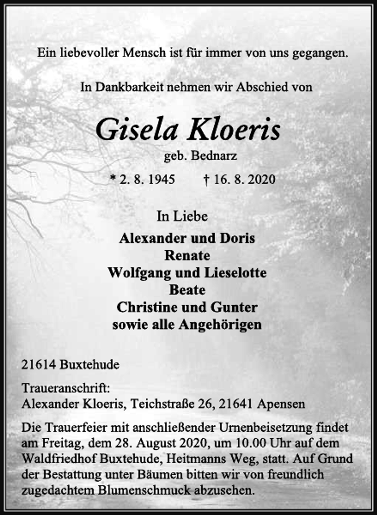 <p>Ein liebevoller Mensch ist für immer von uns gegangen.<br />In Dankbarkeit nehmen wir Abschied von<br />Gisela Kloeris<br />geb. Bednarz<br />* 2. 8. 1945 † 16. 8. 2020<br />In Liebe<br />Alexander und Doris Renate Wolfgang und Lieselotte Beate Christine und Gunter sowie alle Angehörige<br />21614 Buxtehude<br />Traueranschrift: Alexander Kloeris, Teichstraße 26, 21641 Apensen<br />Die Trauerfeier mit anschließender Urnenbeisetzung findet am Freitag, dem 28. August 2020, um 10.00 Uhr auf dem Waldfriedhof Buxtehude, Heitmanns Weg, statt. Auf Grund der Bestattung unter Bäumen bitten wir von freundlich zugedachtem Blumenschmuck abzusehen.</p>