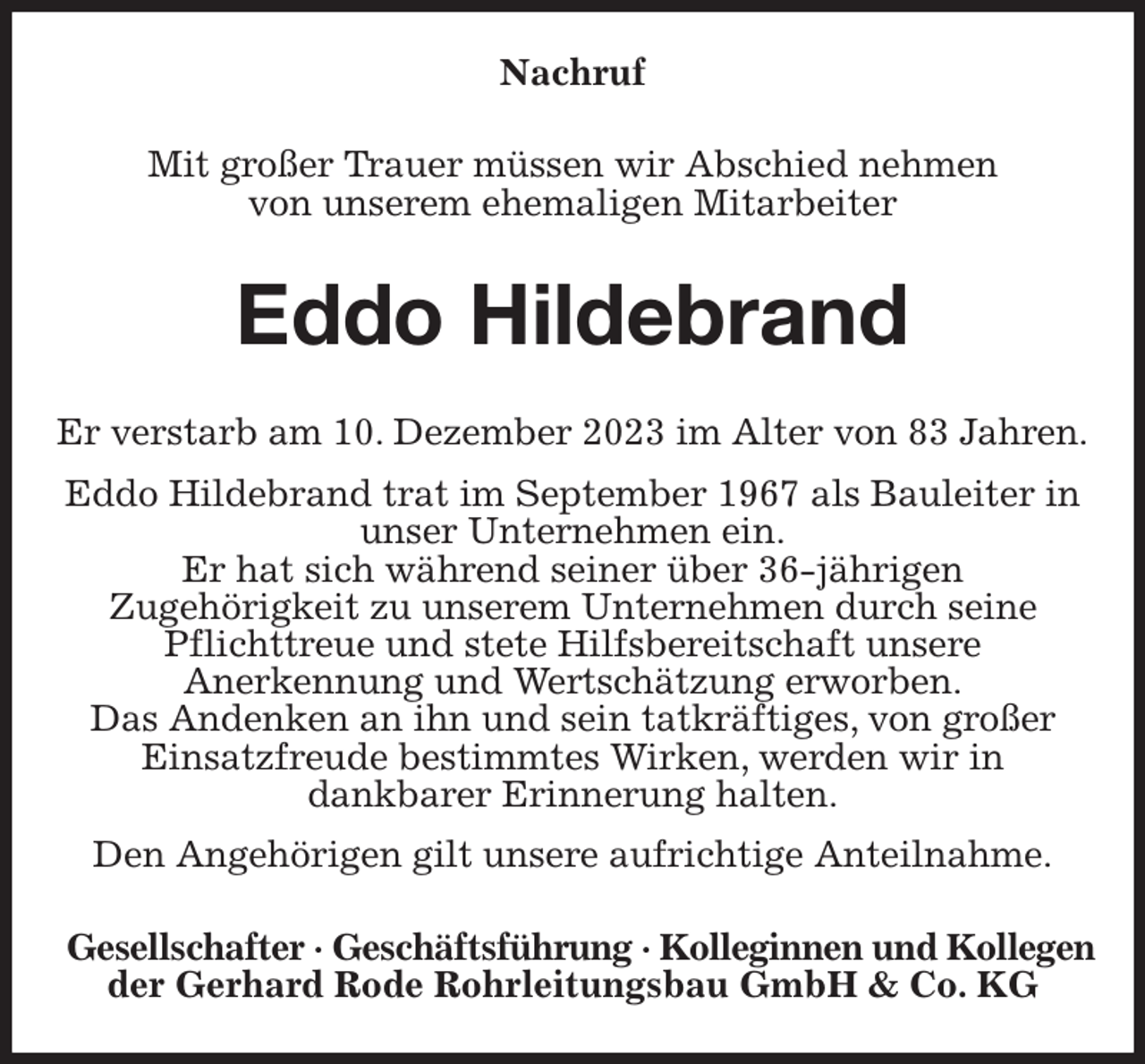 <p>Nachruf<br />Mit großer Trauer müssen wir Abschied nehmen<br />von unserem ehemaligen Mitarbeiter<br />Eddo Hildebrand<br />Er verstarb am 10. Dezember 2023 im Alter von 83 Jahren.<br />Eddo Hildebrand trat im September 1967 als Bauleiter in unser Unternehmen ein.<br />Er hat sich während seiner über 36-jährigen<br />Zugehörigkeit zu unserem Unternehmen durch seine<br />Pflichttreue und stete Hilfsbereitschaft unsere<br />Anerkennung und Wertschätzung erworben.<br />Das Andenken an ihn und sein tatkräftiges, von großer<br />Einsatzfreude bestimmtes Wirken, werden wir in<br />dankbarer Erinnerung halten.<br />Den Angehörigen gilt unsere aufrichtige Anteilnahme.<br />Gesellschafter · Geschäftsführung · Kolleginnen und Kollegen<br />der Gerhard Rode Rohrleitungsbau GmbH &amp; Co. KG</p>