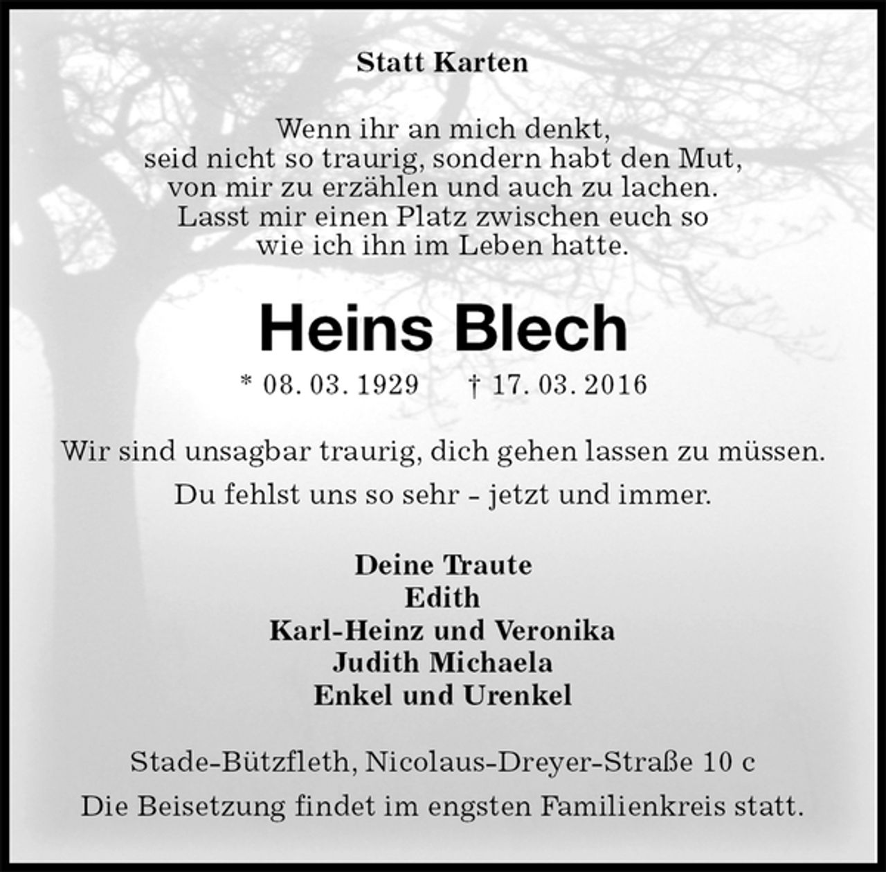 <p>Statt Karten<br />Wenn ihr an mich denkt,<br />seid nicht so traurig, sondern habt den Mut,<br />von mir zu erzählen und auch zu lachen.<br />Lasst mir einen Platz zwischen euch so<br />wie ich ihn im Leben hatte.<br />Heins Blech<br />* 08. 03. 1929 † 17. 03. 2016<br />Wir sind unsagbar traurig, dich gehen lassen zu müssen.<br />Du fehlst uns so sehr - jetzt und immer.<br />Deine Traute<br />Edith<br />Karl-Heinz und Veronika<br />Judith Michaela<br />Enkel und Urenkel<br />Stade-Bützfleth, Nicolaus-Dreyer-Straße 10 c<br />Die Beisetzung findet im engsten Familienkreis statt.</p>