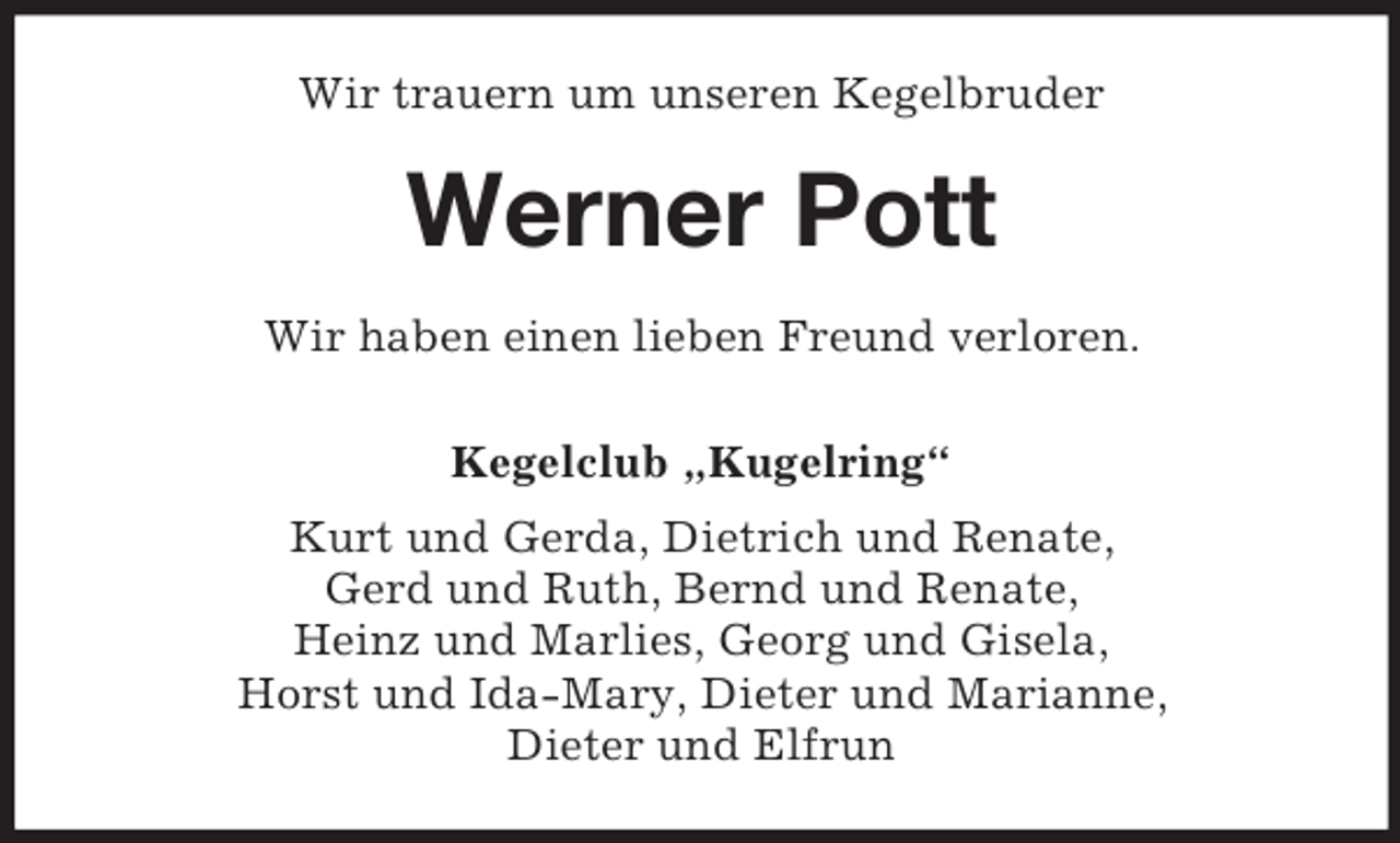 <p>Wir trauern um unseren Kegelbruder<br />Werner Pott<br />Wir haben einen lieben Freund verloren.<br />Kegelclub „Kugelring“<br />Kurt und Gerda, Dietrich und Renate,<br />Gerd und Ruth, Bernd und Renate,<br />Heinz und Marlies, Georg und Gisela,<br />Horst und Ida-Mary, Dieter und Marianne,<br />Dieter und Elfrun</p>