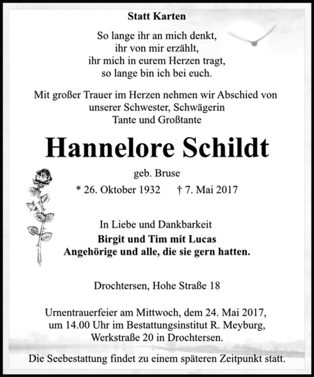 <p>Statt Karten<br />So lange ihr an mich denkt,<br />ihr von mir erzählt,<br />ihr mich in eurem Herzen tragt,<br />so lange bin ich bei euch.<br />Mit großer Trauer im Herzen nehmen wir Abschied von<br />unserer Schwester, Schwägerin<br />Tante und Großtante<br />Hannelore Schildt<br />geb. Bruse<br />* 26. Oktober 1932 † 7. Mai 2017<br />In Liebe und Dankbarkeit<br />Birgit und Tim mit Lucas<br />Angehörige und alle, die sie gern hatten.<br />Drochtersen, Hohe Straße 18<br />Urnentrauerfeier am Mittwoch, dem 24. Mai 2017,<br />um 14.00 Uhr im Bestattungsinstitut R. Meyburg,<br />Werkstraße 20 in Drochtersen.<br />Die Seebestattung findet zu einem späteren Zeitpunkt statt.</p>