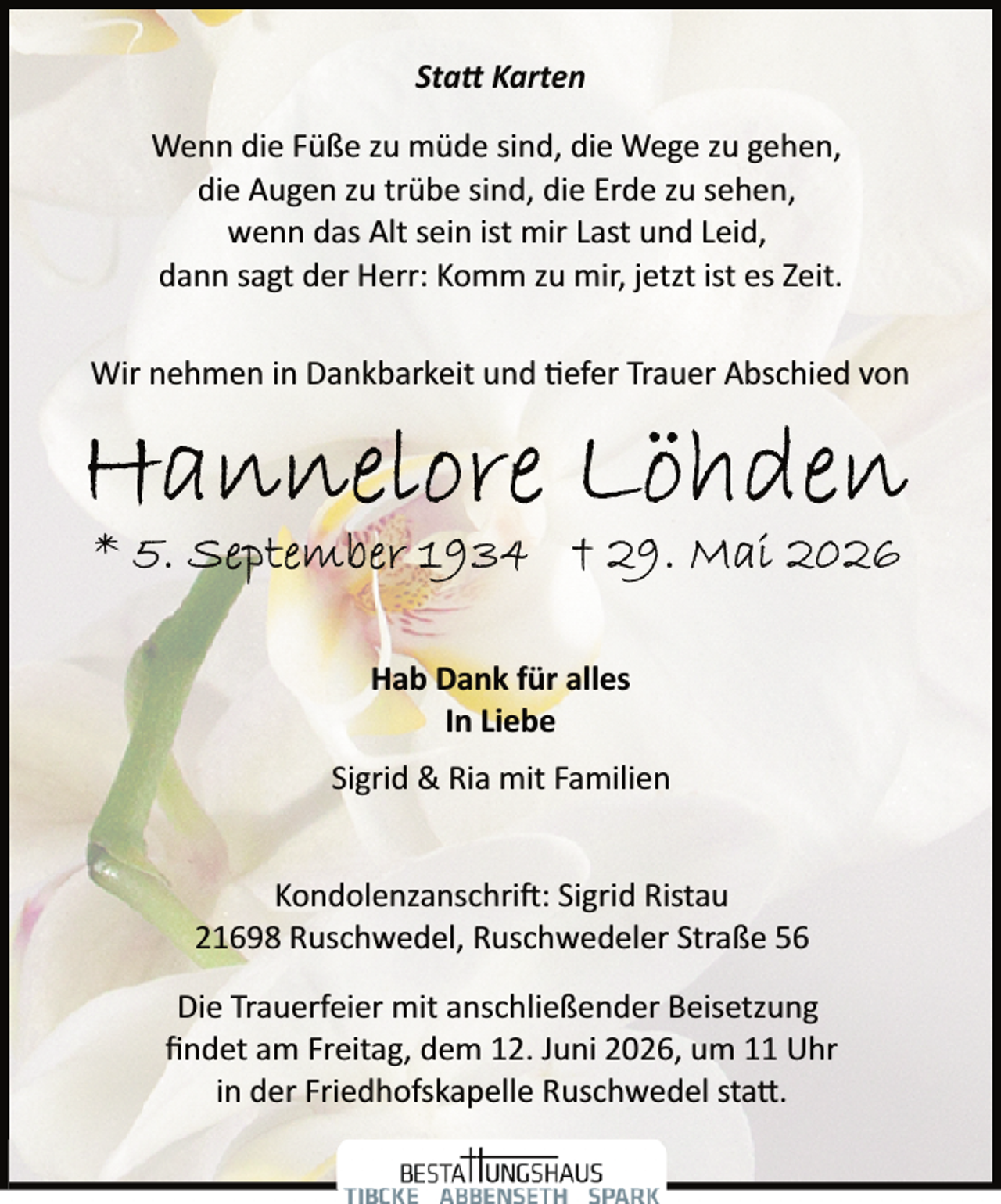 <p>Sta� Karten<br />Wenn die Füße zu müde sind, die Wege zu gehen,<br />die Augen zu trübe sind, die Erde zu sehen,<br />wenn das Alt sein ist mir Last und Leid,<br />dann sagt der Herr: Komm zu mir, jetzt ist es Zeit.<br />Wir nehmen in Dankbarkeit und �efer Trauer Abschied von</p><p>Hab Dank für alles<br />In Liebe<br />Sigrid &amp; Ria mit Familien<br />Kondolenzanschri : Sigrid Ristau<br />21698 Ruschwedel, Ruschwedeler Straße 56<br />Die Trauerfeier mit anschließender Beisetzung<br />ﬁndet am Freitag, dem 12. Juni 2026, um 11 Uhr<br />in der Friedhofskapelle Ruschwedel sta .</p>