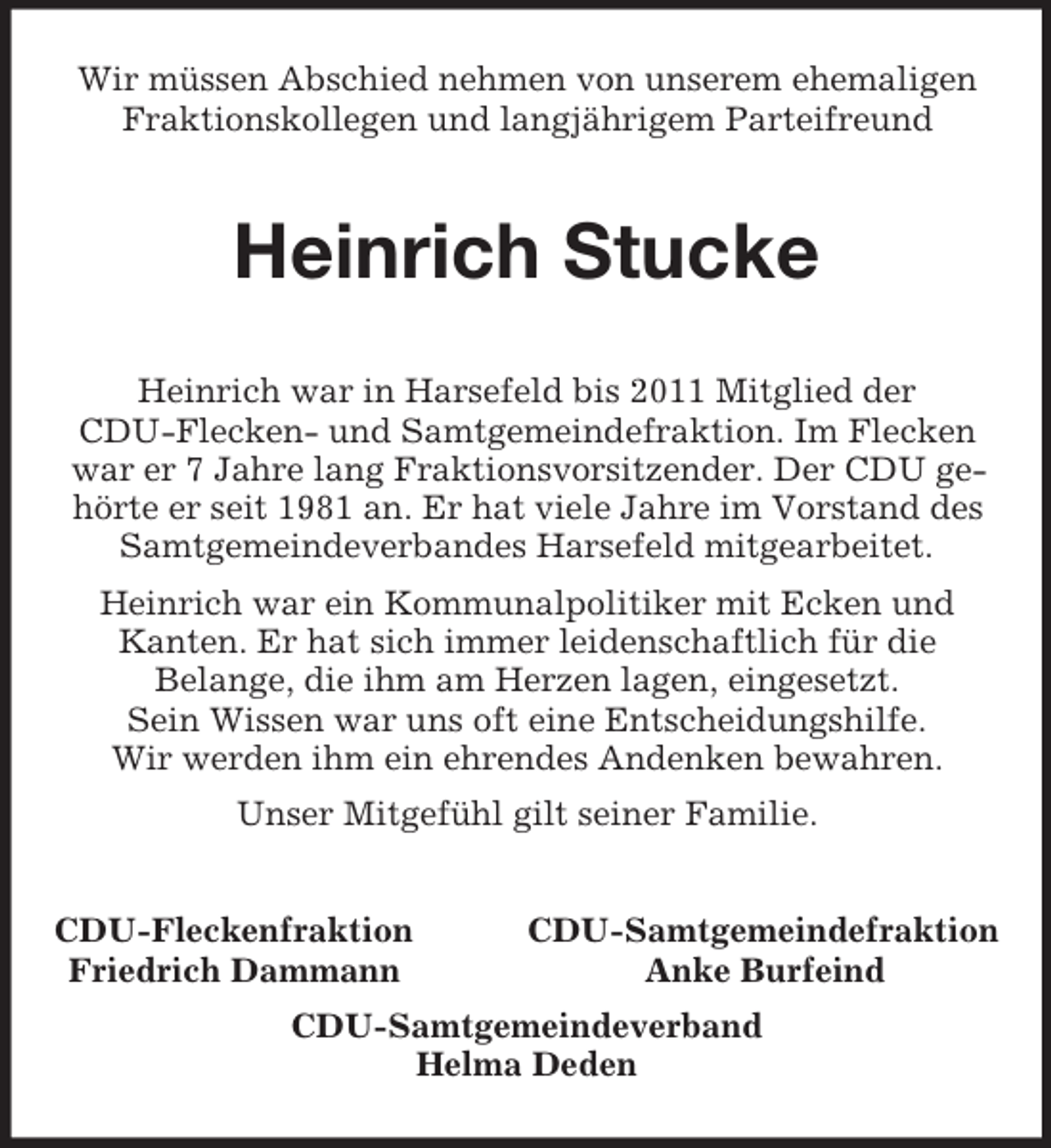 <p>Wir müssen Abschied nehmen von unserem ehemaligen<br />Fraktionskollegen und langjährigem Parteifreund</p><p>Heinrich Stucke<br />Heinrich war in Harsefeld bis 2011 Mitglied der<br />CDU-Flecken- und Samtgemeindefraktion. Im Flecken<br />war er 7 Jahre lang Fraktionsvorsitzender. Der CDU gehörte er seit 1981 an. Er hat viele Jahre im Vorstand des<br />Samtgemeindeverbandes Harsefeld mitgearbeitet.<br />Heinrich war ein Kommunalpolitiker mit Ecken und<br />Kanten. Er hat sich immer leidenschaftlich für die<br />Belange, die ihm am Herzen lagen, eingesetzt.<br />Sein Wissen war uns oft eine Entscheidungshilfe.<br />Wir werden ihm ein ehrendes Andenken bewahren.<br />Unser Mitgefühl gilt seiner Familie.<br />CDU-Fleckenfraktion<br />Friedrich Dammann</p><p>CDU-Samtgemeindefraktion<br />Anke Burfeind</p><p>CDU-Samtgemeindeverband<br />Helma Deden</p>