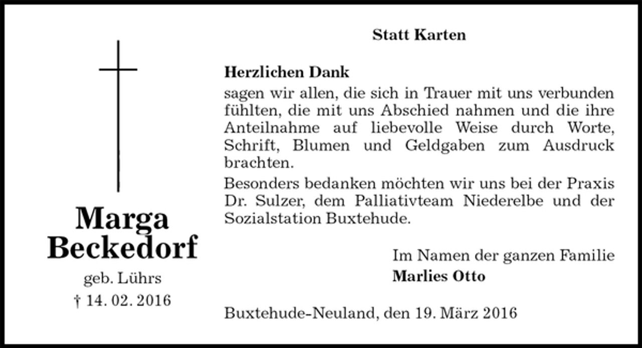 <p>Statt Karten<br />Herzlichen Dank<br />sagen wir allen, die sich in Trauer mit uns verbunden fühlten, die mit uns Abschied nahmen und die ihre Anteilnahme auf liebevolle Weise durch Worte, Schrift, Blumen und Geldgaben zum Ausdruck brachten.<br />Besonders bedanken möchten wir uns bei der Praxis Dr. Sulzer, dem Palliativteam Niederelbe und der<br />Sozialstation Buxtehude.<br />Im Namen der ganzen Familie<br />Marlies Otto<br />Buxtehude-Neuland, den 19. März 2016<br />Marga<br />Beckedorf<br />geb. Lührs<br />† 14. 02. 2016</p>
