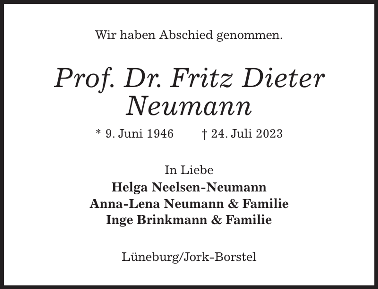 <p>Wir haben Abschied genommen.<br />Prof. Dr. Fritz Dieter Neumann<br />* 9. Juni 1946 † 24. Juli 2023<br />In Liebe<br />Helga Neelsen-Neumann<br />Anna-Lena Neumann &amp; Familie<br />Inge Brinkmann &amp; Familie<br />Lüneburg/Jork-Borstel</p>