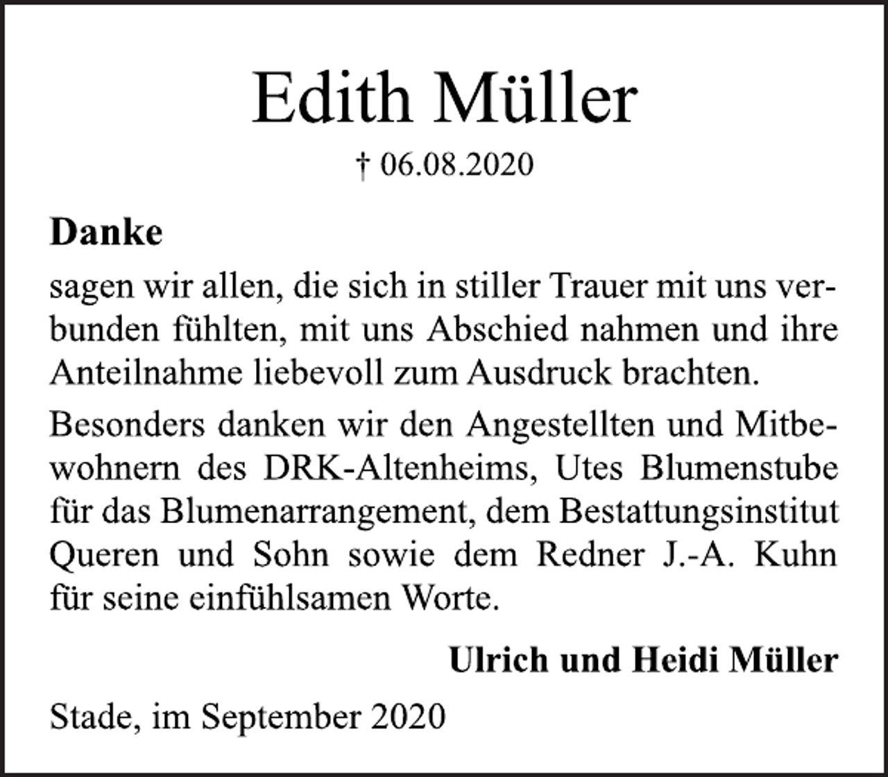 <p>Stade, im September 2020<br />† 06.08.2020<br />Danke<br />sagen wir allen, die sich in stiller Trauer mit uns ver-<br />bunden fühlten, mit uns Abschied nahmen und ihre<br />Anteilnahme liebevoll zum Ausdruck brachten.<br />Besonders danken wir den Angestellten und Mitbe-<br />wohnern des DRK-Altenheims, Utes Blumenstube<br />für das Blumenarrangement, dem Bestattungsinstitut<br />Queren und Sohn sowie dem Redner J.-A. Kuhn<br />für seine einfühlsamen Worte.<br />Ulrich und Heidi Müller<br />Stade, im September 2020</p>