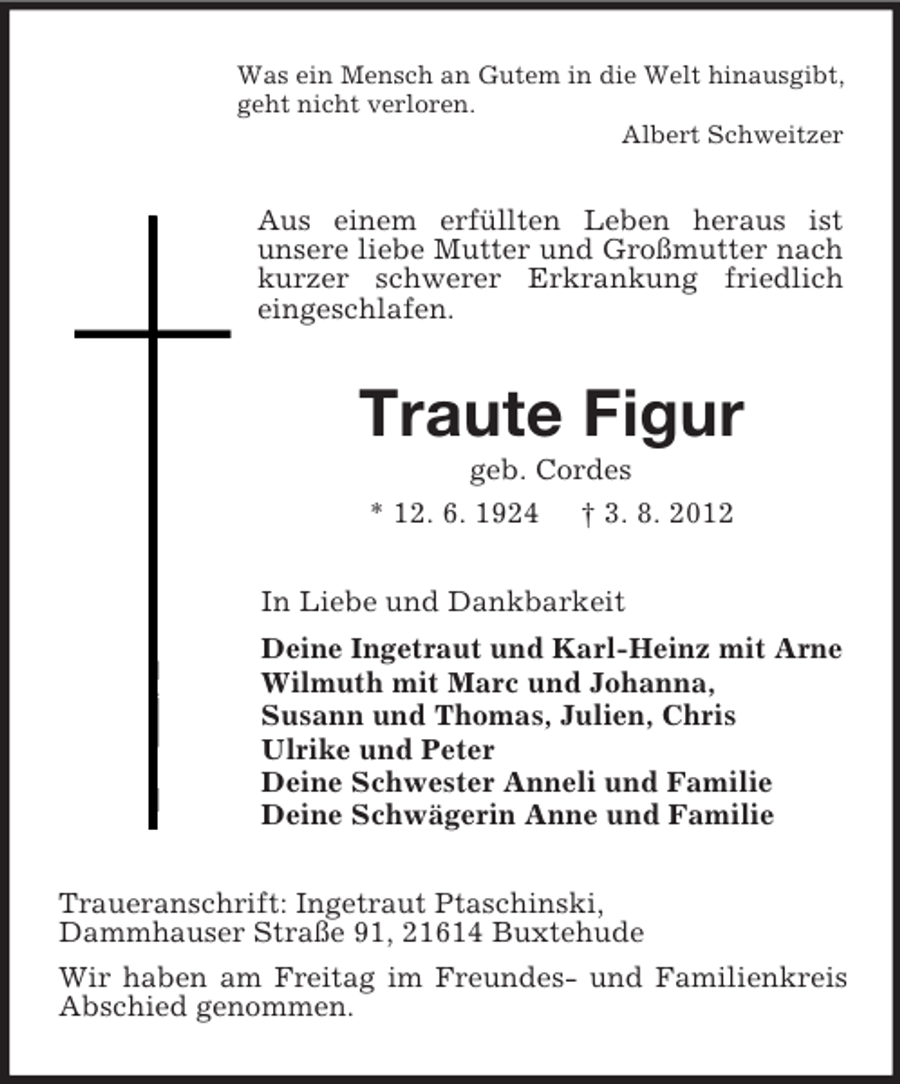 <p>Was ein Mensch an Gutem in die Welt hinausgibt,<br />geht nicht verloren.<br />Albert Schweitzer</p><p>Aus einem erfüllten Leben heraus ist<br />unsere liebe Mutter und Großmutter nach<br />kurzer schwerer Erkrankung friedlich<br />eingeschlafen.</p><p>Traute Figur<br />geb. Cordes<br />* 12. 6. 1924 † 3. 8. 2012<br />In Liebe und Dankbarkeit<br />Deine Ingetraut und Karl-Heinz mit Arne<br />Wilmuth mit Marc und Johanna,<br />Susann und Thomas, Julien, Chris<br />Ulrike und Peter<br />Deine Schwester Anneli und Familie<br />Deine Schwägerin Anne und Familie<br />Traueranschrift: Ingetraut Ptaschinski,<br />Dammhauser Straße 91, 21614 Buxtehude<br />Wir haben am Freitag im Freundes- und Familienkreis<br />Abschied genommen.</p>