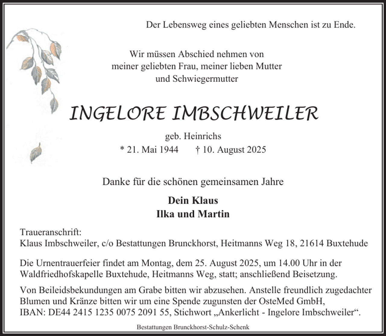<p>Der Lebensweg eines geliebten Menschen ist zu Ende.<br />Wir müssen Abschied nehmen von<br />meiner geliebten Frau, meiner lieben Mutter<br />und Schwiegermutter</p><p>INGELORE IMBSCHWEILER<br />geb. Heinrichs<br />* 21. Mai 1944<br />† 10. August 2025</p><p>Danke für die schönen gemeinsamen Jahre<br />Dein Klaus<br />Ilka und Martin<br />Traueranschrift:<br />Klaus Imbschweiler, c/o Bestattungen Brunckhorst, Heitmanns Weg 18, 21614 Buxtehude<br />Die Urnentrauerfeier findet am Montag, dem 25. August 2025, um 14.00 Uhr in der<br />Waldfriedhofskapelle Buxtehude, Heitmanns Weg, statt; anschließend Beisetzung.<br />Von Beileidsbekundungen am Grabe bitten wir abzusehen. Anstelle freundlich zugedachter<br />Blumen und Kränze bitten wir um eine Spende zugunsten der OsteMed GmbH,<br />IBAN: DE44 2415 1235 0075 2091 55, Stichwort „Ankerlicht - Ingelore Imbschweiler“.<br />Bestattungen Brunckhorst-Schulz-Schenk</p>