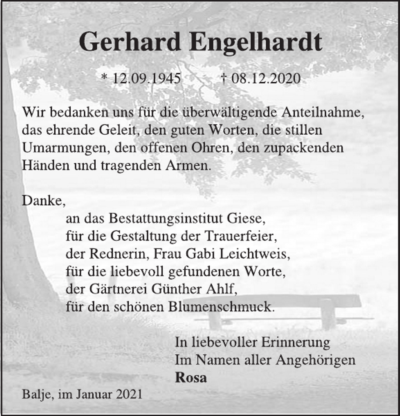 <p>Gerhard Engelhardt<br />* 12.09.1945 † 08.12.2020<br />Wir bedanken uns für die überwältigende Anteilnahme,<br />das ehrende Geleit, den guten Worten, die stillen<br />Umarmungen, den offenen Ohren, den zupackenden<br />Händen und tragenden Armen.<br />Danke,<br />an das Bestattungsinstitut Giese,<br />für die Gestaltung der Trauerfeier,<br />der Rednerin, Frau Gabi Leichtweis,<br />für die liebevoll gefundenen Worte,<br />der Gärtnerei Günther Ahlf,<br />für den schönen Blumenschmuck.<br />In liebevoller Erinnerung<br />Im Namen aller Angehörigen<br />Rosa<br />Balje, im Januar 2021</p>