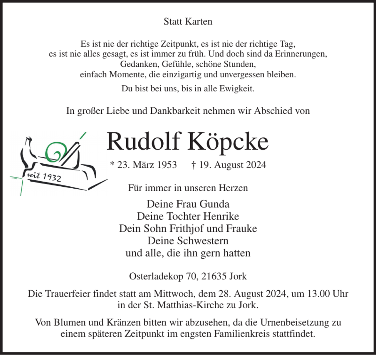 <p>Statt Karten<br />Es ist nie der richtige Zeitpunkt, es ist nie der richtige Tag,<br />es ist nie alles gesagt, es ist immer zu früh. Und doch sind da Erinnerungen,<br />Gedanken, Gefühle, schöne Stunden,<br />einfach Momente, die einzigartig und unvergessen bleiben.<br />Du bist bei uns, bis in alle Ewigkeit.<br />In großer Liebe und Dankbarkeit nehmen wir Abschied von<br />Rudolf Köpcke<br />* 23. März 1953 † 19. August 2024<br />Für immer in unseren Herzen<br />Deine Frau Gunda<br />Deine Tochter Henrike<br />Dein Sohn Frithjof und Frauke<br />Deine Schwestern<br />und alle, die ihn gern hatten<br />Osterladekop 70, 21635 Jork<br />Die Trauerfeier findet statt am Mittwoch, dem 28. August 2024, um 13.00 Uhr<br />in der St. Matthias-Kirche zu Jork.<br />Von Blumen und Kränzen bitten wir abzusehen, da die Urnenbeisetzung zu<br />einem späteren Zeitpunkt im engsten Familienkreis stattfindet.</p>