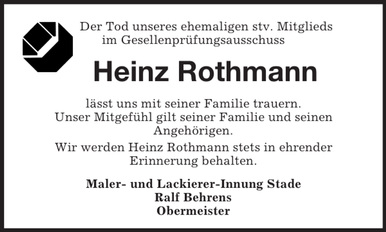 <p>Der Tod unseres ehemaligen stv. Mitglieds<br />im Gesellenprüfungsausschuss<br />Heinz Rothmann<br />lässt uns mit seiner Familie trauern.<br />Unser Mitgefühl gilt seiner Familie und seinen<br />Angehörigen.<br />Wir werden Heinz Rothmann stets in ehrender<br />Erinnerung behalten.<br />Maler- und Lackierer-Innung Stade<br />Ralf Behrens<br />Obermeister</p>