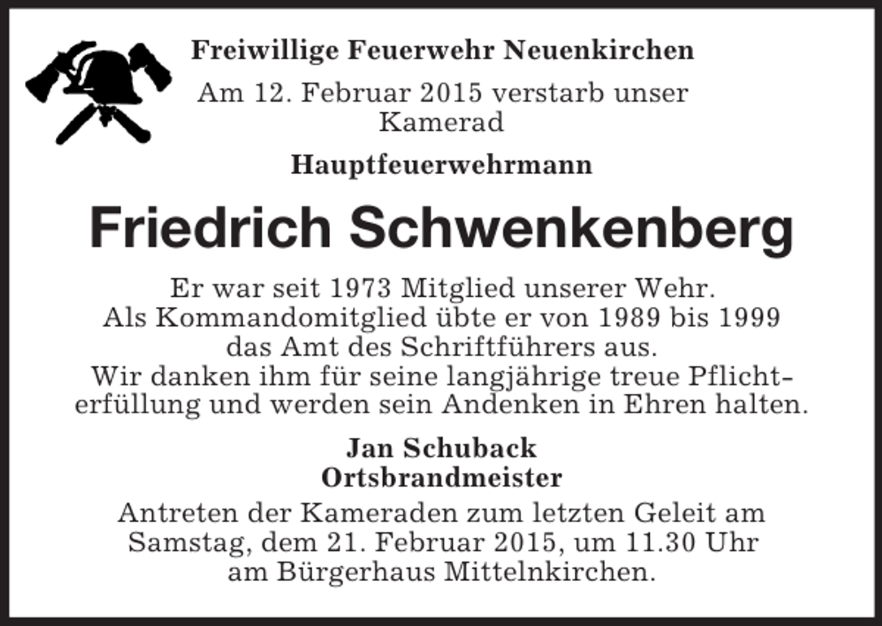 <p>Freiwillige Feuerwehr Neuenkirchen<br />Am 12. Februar 2015 verstarb unser<br />Kamerad<br />Hauptfeuerwehrmann<br />Friedrich Schwenkenberg<br />Er war seit 1973 Mitglied unserer Wehr.<br />Als Kommandomitglied übte er von 1989 bis 1999<br />das Amt des Schriftführers aus.<br />Wir danken ihm für seine langjährige treue Pflichterfüllung und werden sein Andenken in Ehren halten.<br />Jan Schuback<br />Ortsbrandmeister<br />Antreten der Kameraden zum letzten Geleit am<br />Samstag, dem 21. Februar 2015, um 11.30 Uhr<br />am Bürgerhaus Mittelnkirchen.</p>