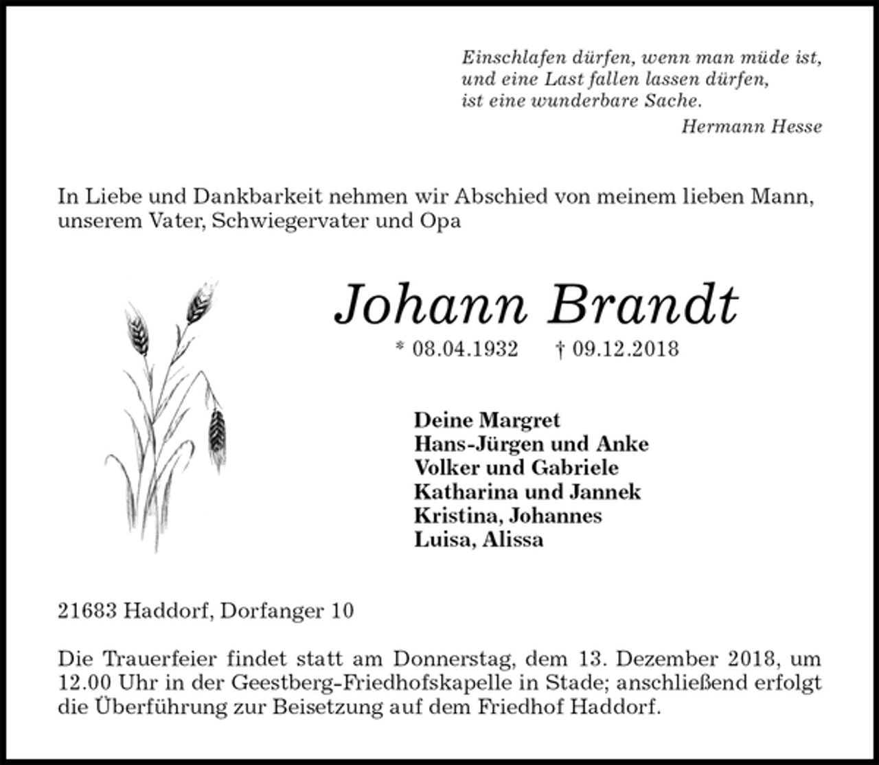 <p>Einschlafen dürfen, wenn man müde ist,<br />und eine Last fallen lassen dürfen,<br />ist eine wunderbare Sache.<br />Hermann Hesse<br />In Liebe und Dankbarkeit nehmen wir Abschied von meinem lieben Mann, unserem Vater, Schwiegervater und Opa<br />Johann Brandt<br />* 08.04.1932 † 09.12.2018<br />Deine Margret<br />Hans-Jürgen und Anke<br />Volker und Gabriele<br />Katharina und Jannek<br />Kristina, Johannes<br />Luisa, Alissa<br />21683 Haddorf, Dorfanger 10</p><p>Die Trauerfeier findet statt am Donnerstag, dem 13. Dezember 2018, um<br />12.00 Uhr in der Geestberg-Friedhofskapelle in Stade; anschließend erfolgt<br />die Überführung zur Beisetzung auf dem Friedhof Haddorf.</p>
