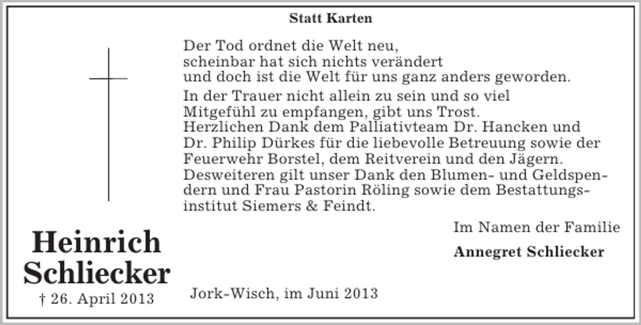 <p>Statt Karten</p><p>Heinrich<br />Schliecker<br />† 26. April 2013</p><p>Der Tod ordnet die Welt neu,<br />scheinbar hat sich nichts verändert<br />und doch ist die Welt für uns ganz anders geworden.<br />In der Trauer nicht allein zu sein und so viel<br />Mitgefühl zu empfangen, gibt uns Trost.<br />Herzlichen Dank dem Palliativteam Dr. Hancken und<br />Dr. Philip Dürkes für die liebevolle Betreuung sowie der<br />Feuerwehr Borstel, dem Reitverein und den Jägern.<br />Desweiteren gilt unser Dank den Blumen- und Geldspendern und Frau Pastorin Röling sowie dem Bestattungsinstitut Siemers &amp; Feindt.<br />Im Namen der Familie<br />Annegret Schliecker<br />Jork-Wisch, im Juni 2013</p>