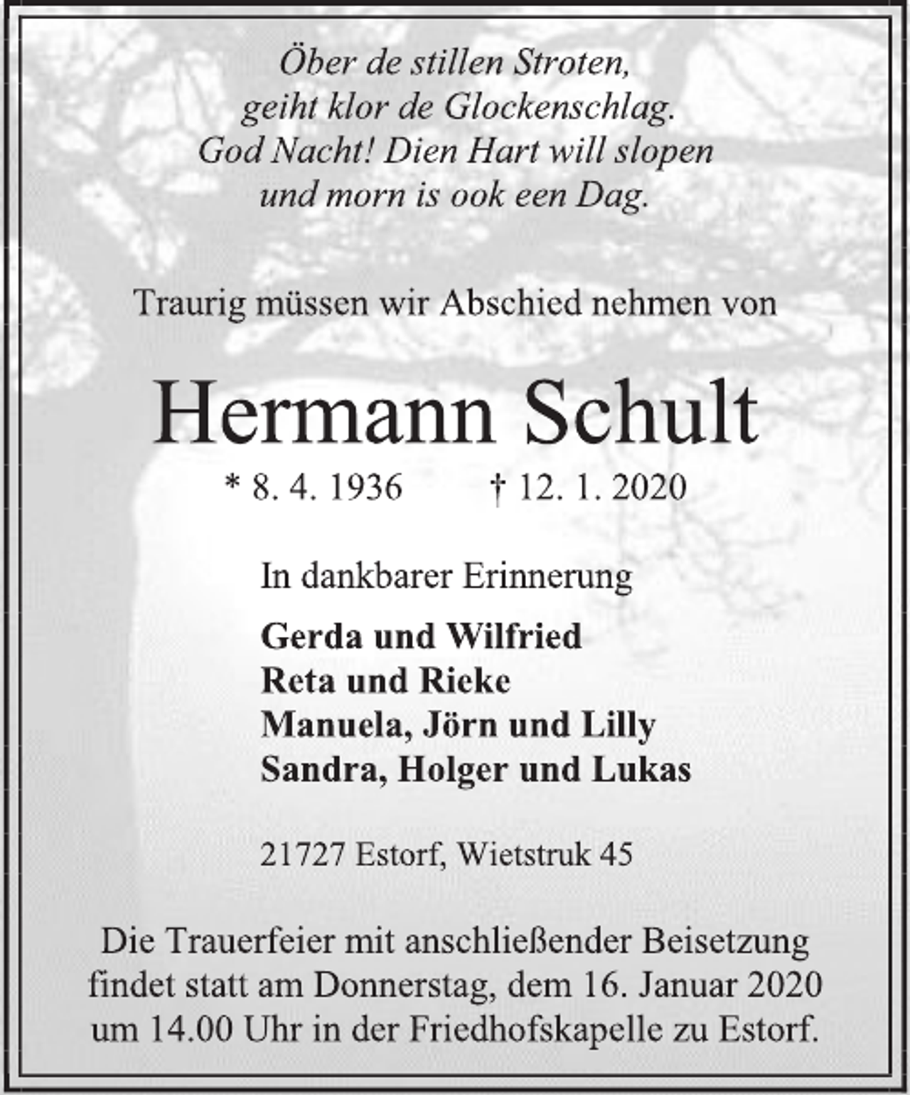 <p>Öber de stillen Stroten,<br />geiht klor de Glockenschlag.<br />God Nacht! Dien Hart will slopen<br />und morn is ook een Dag.<br />Traurig müssen wir Abschied nehmen von<br />Hermann Schult<br />* 8. 4. 1936 † 12. 1. 2020<br />In dankbarer Erinnerung<br />Gerda und Wilfried<br />Reta und Rieke<br />Manuela, Jörn und Lilly<br />Sandra, Holger und Lukas<br />21727 Estorf, Wietstruk 45<br />Die Trauerfeier mit anschließender Beisetzung<br />findet statt am Donnerstag, dem 16. Januar 2020<br />um 14.00 Uhr in der Friedhofskapelle zu Estorf.</p>
