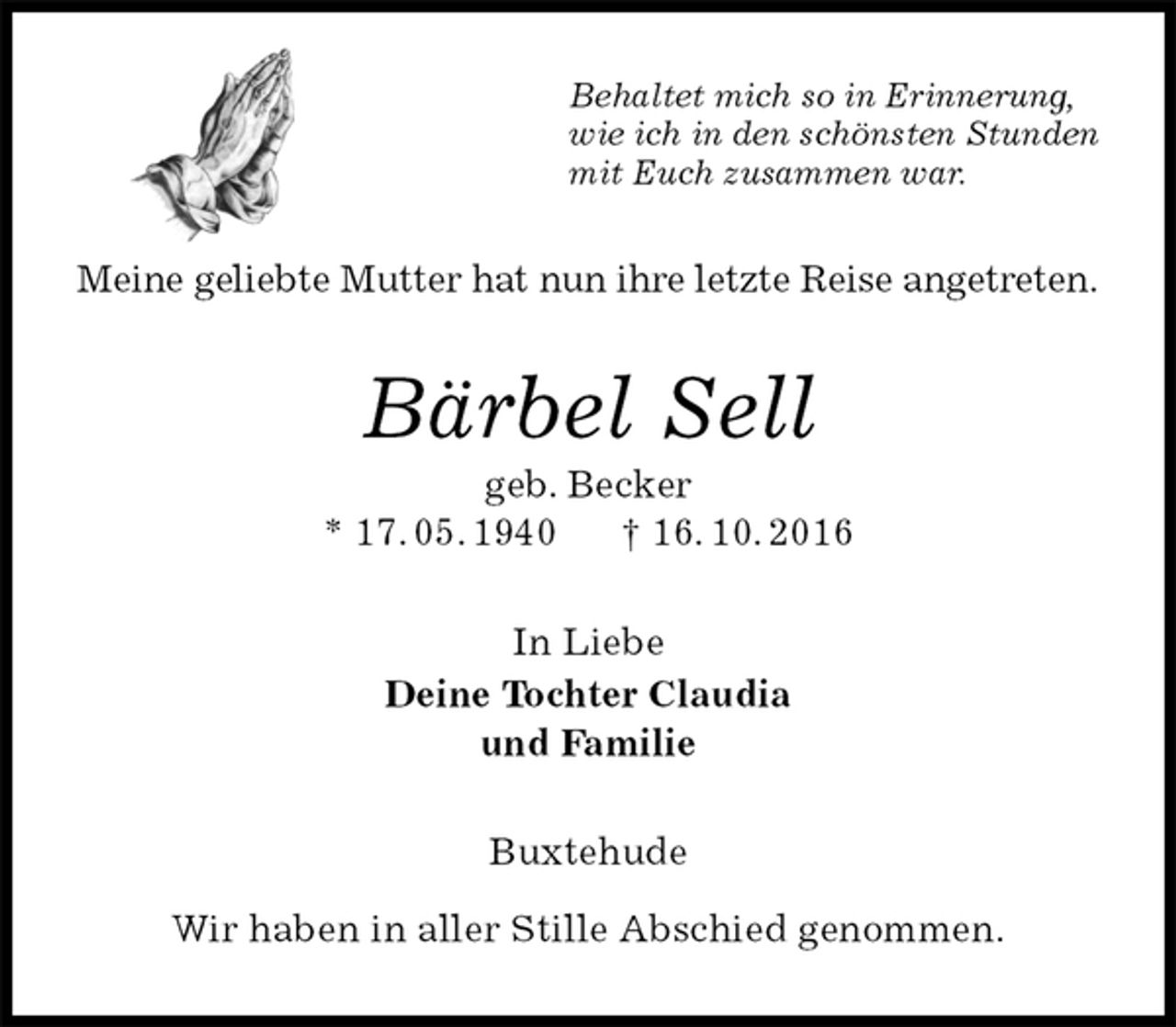 <p>Behaltet mich so in Erinnerung,<br />wie ich in den schönsten Stunden<br />mit Euch zusammen war.<br />Meine geliebte Mutter hat nun ihre letzte Reise angetreten.<br />Bärbel Sell<br />geb. Becker<br />* 17. 05. 1940 † 16. 10. 2016<br />In Liebe<br />Deine Tochter Claudia<br />und Familie<br />Buxtehude</p><p>Wir haben in aller Stille Abschied genommen.</p>