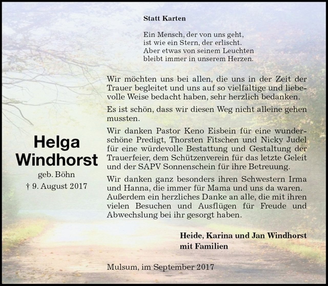 <p>Statt Karten</p><p>Ein Mensch, der von uns geht,<br />ist wie ein Stern, der erlischt.<br />Aber etwas von seinem Leuchten<br />bleibt immer in unserem Herzen.<br />Wir möchten uns bei allen, die uns in der Zeit der Trauer begleitet und uns auf so vielfältige und liebevolle Weise bedacht haben, sehr herzlich bedanken.<br />Es ist schön, dass wir diesen Weg nicht alleine gehen mussten.<br />Wir danken Pastor Keno Eisbein für eine wunderschöne Predigt, Thorsten Fitschen und Nicky Judel für eine würdevolle Bestattung und Gestaltung der Trauerfeier, dem Schützenverein für das letzte Geleit und der SAPV Sonnenschein für ihre Betreuung.<br />Wir danken ganz besonders ihren Schwestern Irma und Hanna, die immer für Mama und uns da waren.<br />Außerdem ein herzliches Danke an alle, die mit ihren vielen Besuchen und Ausflügen für Freude und<br />Abwechslung bei ihr gesorgt haben.<br />Heide, Karina und Jan Windhorst<br />mit Familien<br />Mulsum, im September 2017<br />Helga<br />Windhorst<br />geb. Böhn<br />† 9. August 2017</p>