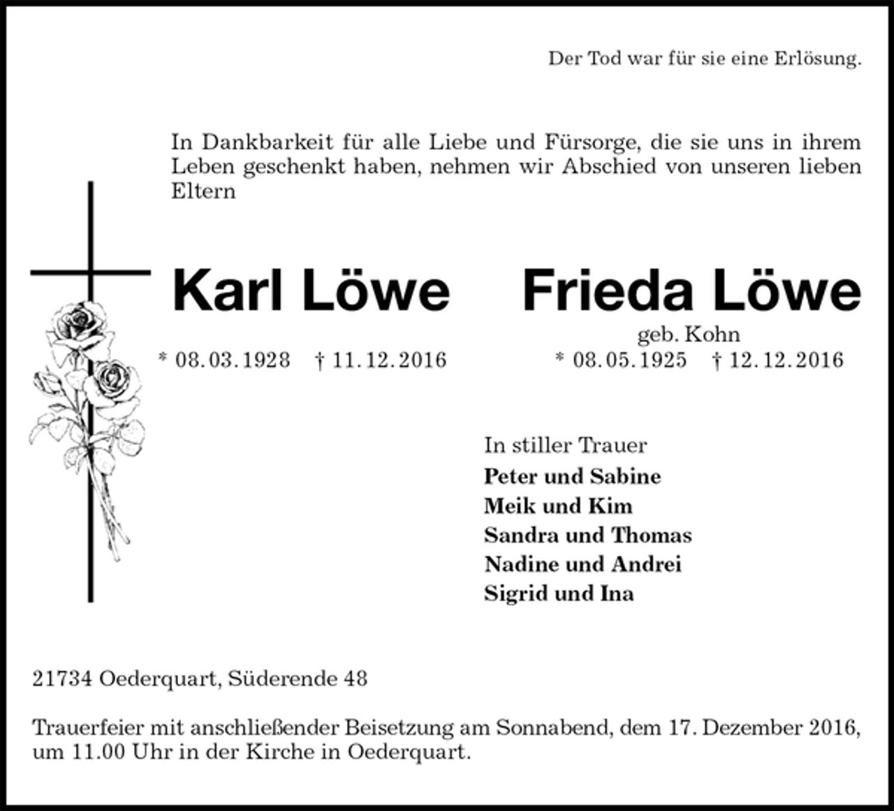 <p>Der Tod war für sie eine Erlösung.<br />In Dankbarkeit für alle Liebe und Fürsorge, die sie uns in ihrem Leben geschenkt haben, nehmen wir Abschied von unseren lieben Eltern<br />Karl Löwe Frieda Löwe<br />geb. Kohn<br />* 08. 03. 1928 † 11. 12. 2016 * 08. 05. 1925 † 12. 12. 2016<br />In stiller Trauer<br />Peter und Sabine<br />Meik und Kim<br />Sandra und Thomas<br />Nadine und Andrei<br />Sigrid und Ina<br />21734 Oederquart, Süderende 48</p><p>Trauerfeier mit anschließender Beisetzung am Sonnabend, dem 17. Dezember 2016,<br />um 11.00 Uhr in der Kirche in Oederquart.</p>