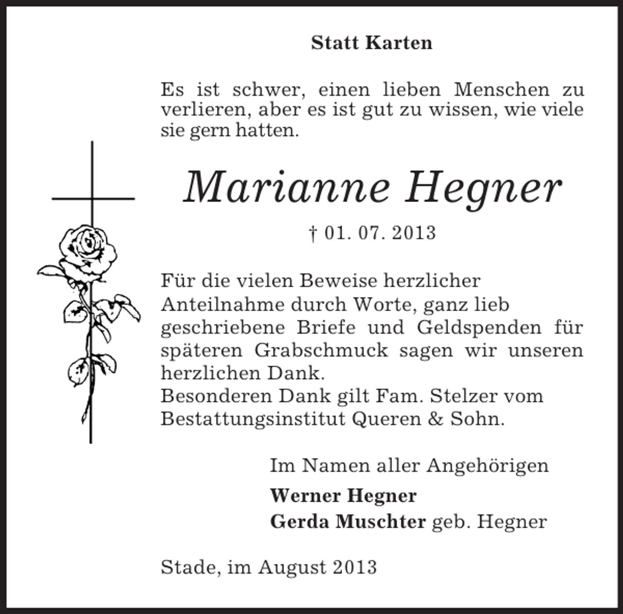 <p>Statt Karten<br />Es ist schwer, einen lieben Menschen zu<br />verlieren, aber es ist gut zu wissen, wie viele<br />sie gern hatten.</p><p>Marianne Hegner<br />† 01. 07. 2013<br />Für die vielen Beweise herzlicher<br />Anteilnahme durch Worte, ganz lieb<br />geschriebene Briefe und Geldspenden für<br />späteren Grabschmuck sagen wir unseren<br />herzlichen Dank.<br />Besonderen Dank gilt Fam. Stelzer vom<br />Bestattungsinstitut Queren &amp; Sohn.<br />Im Namen aller Angehörigen<br />Werner Hegner<br />Gerda Muschter geb. Hegner<br />Stade, im August 2013</p>