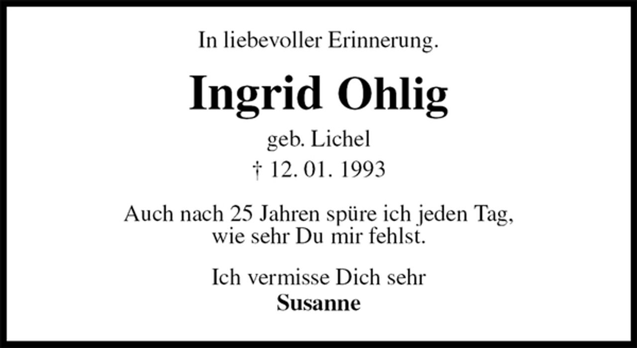 <p>In liebevoller Erinnerung.<br />Ingrid Ohlig<br />geb. Lichel<br />† 12. 01. 1993<br />Auch nach 25 Jahren spüre ich jeden Tag,<br />wie sehr Du mir fehlst.<br />Ich vermisse Dich sehr<br />Susanne</p>