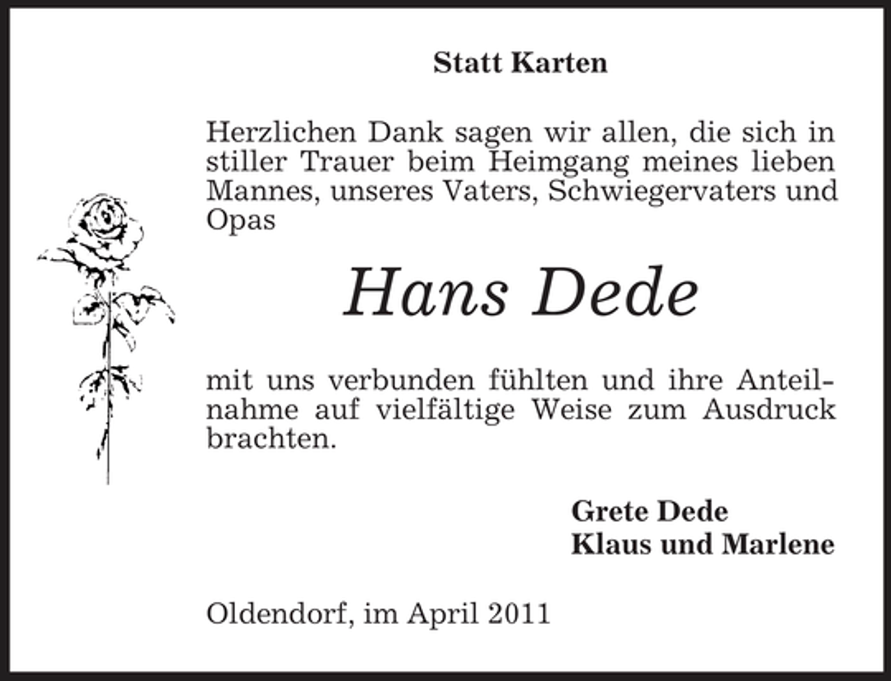 <p>Statt Karten Herzlichen Dank sagen wir allen, die sich in stiller Trauer beim Heimgang meines lieben Mannes, unseres Vaters, Schwiegervaters und Opas</p><p>Hans Dede<br />mit uns verbunden fühlten und ihre Anteilnahme auf vielfältige Weise zum Ausdruck brachten. Grete Dede Klaus und Marlene Oldendorf, im April 2011</p>