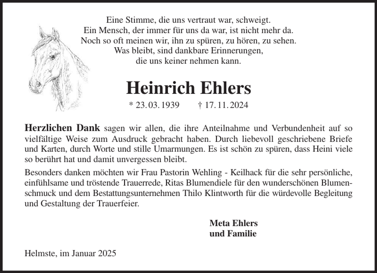 <p>Eine Stimme, die uns vertraut war, schweigt.<br />Ein Mensch, der immer für uns da war, ist nicht mehr da.<br />Noch so oft meinen wir, ihn zu spüren, zu hören, zu sehen.<br />Was bleibt, sind dankbare Erinnerungen,<br />die uns keiner nehmen kann.<br />Heinrich Ehlers<br />* 23. 03. 1939 † 17. 11. 2024<br />Herzlichen Dank sagen wir allen, die ihre Anteilnahme und Verbundenheit auf so<br />vielfältige Weise zum Ausdruck gebracht haben. Durch liebevoll geschriebene Briefe<br />und Karten, durch Worte und stille Umarmungen. Es ist schön zu spüren, dass Heini viele<br />so berührt hat und damit unvergessen bleibt.<br />Besonders danken möchten wir Frau Pastorin Wehling - Keilhack für die sehr persönliche,<br />einfühlsame und tröstende Trauerrede, Ritas Blumendiele für den wunderschönen Blumen-<br />schmuck und dem Bestattungsunternehmen Thilo Klintworth für die würdevolle Begleitung<br />und Gestaltung der Trauerfeier.<br />Meta Ehlers<br />und Familie<br />Helmste, im Januar 2025</p>
